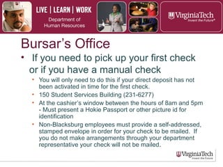 Bursar’s Office
Picking up your first paycheck:
► If the direct deposit was not activated in time for the
first payroll, a paper check will be issued.
► Checks can be picked up at 150 Student Services
Building (540-231-6277).
► Employee must present a Hokie Passport or other
picture id for identification.
► Non-Blacksburg employees will receive the check to
the address on file.
 