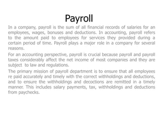 Payroll 
In a company, payroll is the sum of all financial records of salaries for an 
employees, wages, bonuses and deductions. In accounting, payroll refers 
to the amount paid to employees for services they provided during a 
certain period of time. Payroll plays a major role in a company for several 
reasons. 
For an accounting perspective, payroll is crucial because payroll and payroll 
taxes considerably affect the net income of most companies and they are 
subject to law and regulations. 
The primary mission of payroll department is to ensure that all employees 
re paid accurately and timely with the correct withholdings and deductions, 
and to ensure the withholdings and decoctions are remitted in a timely 
manner. This includes salary payments, tax, withholdings and deductions 
from paychecks. 
 