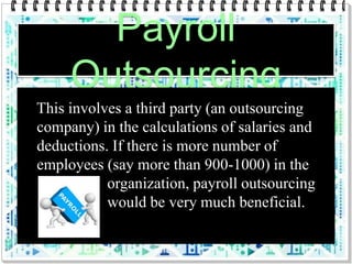 Payroll
Outsourcing
This involves a third party (an outsourcing
company) in the calculations of salaries and
deductions. If there is more number of
employees (say more than 900-1000) in the
organization, payroll outsourcing
would be very much beneficial.