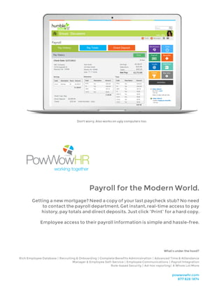 Payroll for the Modern World.
Getting a new mortgage? Need a copy of your last paycheck stub? No need
to contact the payroll department. Get instant, real-time access to pay
history, pay totals and direct deposits. Just click “Print” for a hard copy.
Employee access to their payroll information is simple and hassle-free.
Don't worry. Also works on ugly computers too.
powwowhr.com
877 828 1874
What’s under the hood?
Rich Employee Database | Recruiting & Onboarding | Complete Benefits Administration | Advanced Time & Attendance
Manager & Employee Self-Service | Employee Communications | Payroll Integration
Role-based Security | Ad-hoc reporting | A Whole Lot More
 
