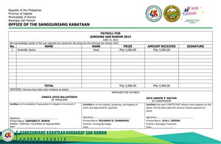 SANGGUNIANG KABATAANBARANGAY SAN RAMON
A U R O R A , I S A B E L A
Republic of the Philippines
Province of Isabela
Municipality of Aurora
Barangay San Ramon
OFFICE OF THE SANGGUNIANG KABATAAN
PAYROLL FOR
GINOONG SAN RAMON 2022
JUNE 25, 2022
We acknowledge receipt of the sum opposite our names for the prizes for the Ginoong San Ramon 2022
No. NAME RANK PRIZE AMOUNT RECEIVED SIGNATURE
1 Aristotle Javier Host Php 3,000.00 Php 3,000.00
TOTAL Php 3,000.00 Php 3,000.00
CERTIFIED: Services have been duly rendered as stated.
DANICA JOYCE BALLESTEROS
SK TREASURER
APPROVED FOR PAYMENT:
NICK JARGON P. NACION
SK CHAIRPERSON
Certified as to the availability of appropriation for obligation in the amount of
Signature:
Printed Name: JOEPHRIE P. MONTE
Position: Chairman, Committee on Appropriation
Date:
Certified as to the validity, propriety, and legality of
claim and approved for payment
Signature:
Printed Name: ROLANDO N. ZAMBRANO
Position: Punong Barangay
Date:
Certified that each CONTESTANT whose name appears on the
above roll has been paid the amount stated opposite his
name
Signature:
Printed Name: LILIA L. SADIAN
Position: Barangay Treasurer
Date:
BARANGAY SAN
RAMON
 