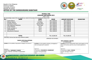SANGGUNIANG KABATAANBARANGAY SAN RAMON
A U R O R A , I S A B E L A
Republic of the Philippines
Province of Isabela
Municipality of Aurora
Barangay San Ramon
OFFICE OF THE SANGGUNIANG KABATAAN
PAYROLL FOR
GINOONG SAN RAMON 2022
JUNE 25, 2022
We acknowledge receipt of the sum opposite our names for the prizes for the Ginoong San Ramon 2022
No. NAME RANK PRIZE AMOUNT RECEIVED SIGNATURE
1 Jaybee Blanza Winner Php 5,000.00 Php 5,000.00
2 Michael Cabrera First Place Php 4,000.00 Php 4,000.00
3 Humphrey Vinoya Second Place Php 3,000.00 Php 3,000.00
4 Mike Nathaniel Zambrano Third Place Php 2,000.00 Php 2,000.00
5 Jimuel Alamani Top 5 Php 1,000.00 Php 1,000.00
6 Diody Lumadaz Jr. Top 6 Php 1,000.00 Php 1,000.00
7 Jaylord Blanza Top 7 Php 1,000.00 Php 1,000.00
8 King Darrius Carbonel Top 8 Php 1,000.00 Php 1,000.00
TOTAL Php 18,000.00 Php 18,000.00
CERTIFIED: Services have been duly rendered as stated.
DANICA JOYCE BALLESTEROS
SK TREASURER
APPROVED FOR PAYMENT:
NICK JARGON P. NACION
SK CHAIRPERSON
Certified as to the availability of appropriation for obligation in the amount of
Signature:
Printed Name: JOEPHRIE P. MONTE
Position: Chairman, Committee on Appropriation
Date:
Certified as to the validity, propriety, and legality of
claim and approved for payment
Signature:
Printed Name: ROLANDO N. ZAMBRANO
Position: Punong Barangay
Date:
Certified that each CONTESTANT whose name appears on the
above roll has been paid the amount stated opposite his
name
Signature:
Printed Name: LILIA L. SADIAN
Position: Barangay Treasurer
Date:
BARANGAY SAN
RAMON
 