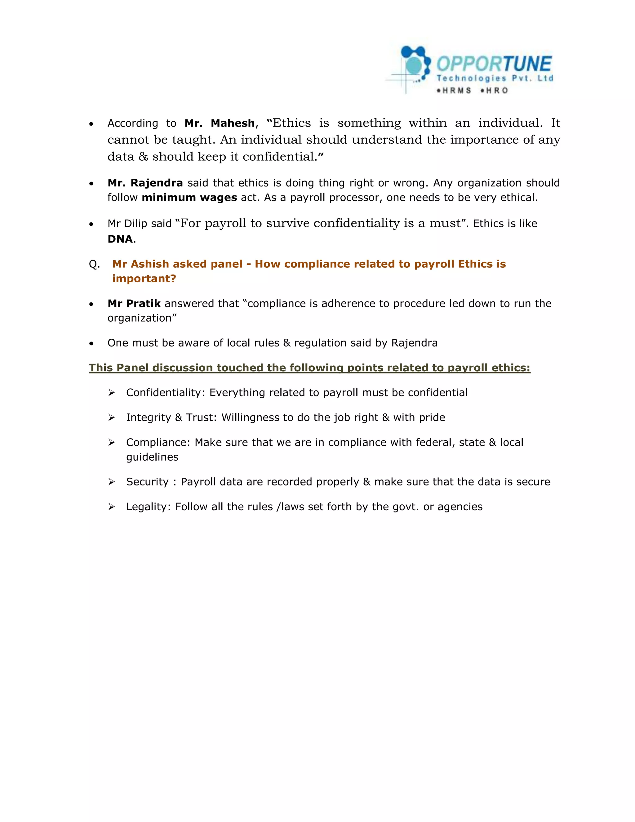     According to Mr. Mahesh, “Ethics   is something within an individual. It
     cannot be taught. An individual should understand the importance of any
     data & should keep it confidential.”

    Mr. Rajendra said that ethics is doing thing right or wrong. Any organization should
     follow minimum wages act. As a payroll processor, one needs to be very ethical.

    Mr Dilip said “For   payroll to survive confidentiality is a must”. Ethics is like
     DNA.

Q.   Mr Ashish asked panel - How compliance related to payroll Ethics is
     important?

    Mr Pratik answered that “compliance is adherence to procedure led down to run the
     organization”

    One must be aware of local rules & regulation said by Rajendra

This Panel discussion touched the following points related to payroll ethics:

        Confidentiality: Everything related to payroll must be confidential

        Integrity & Trust: Willingness to do the job right & with pride

        Compliance: Make sure that we are in compliance with federal, state & local
         guidelines

        Security : Payroll data are recorded properly & make sure that the data is secure

        Legality: Follow all the rules /laws set forth by the govt. or agencies
 