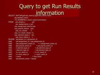 1919
Query to get Run ResultsQuery to get Run Results
informationinformationSELECT INITCAP(ppf.last_name ||','||ppf.first_name) name,SELECT INITCAP(ppf.last_name ||','||ppf.first_name) name,
ety.element_name,ety.element_name,
TO_NUMBER(rrv.result_value) CommissionTO_NUMBER(rrv.result_value) Commission
FROM per_people_x ppf,FROM per_people_x ppf,
per_assignments_x paf,per_assignments_x paf,
pay_assignment_actions paspay_assignment_actions pas
pay_payroll_actions ppa,pay_payroll_actions ppa,
pay_run_results rr,pay_run_results rr,
pay_run_result_values rrv,pay_run_result_values rrv,
pay_element_types_f ety,pay_element_types_f ety,
pay_input_values_x I,pay_input_values_x I,
WHERE ppf.person_id = paf.person_idWHERE ppf.person_id = paf.person_id
AND paf.assignment_id = pas.assignment_idAND paf.assignment_id = pas.assignment_id
AND pas.assignment_action_id = rr.assignment_action_idAND pas.assignment_action_id = rr.assignment_action_id
AND ppa.payroll_action_id = pas.payroll_action_idAND ppa.payroll_action_id = pas.payroll_action_id
AND rr.element_type_id = ety.element_type_idAND rr.element_type_id = ety.element_type_id
AND i.element_type_id = ety.element_type_idAND i.element_type_id = ety.element_type_id
AND rrv.run_result_id = rr.run_result_idAND rrv.run_result_id = rr.run_result_id
AND rrv.input_value_id = i.input_value_idAND rrv.input_value_id = i.input_value_id
AND i.name = 'Pay Value'AND i.name = 'Pay Value'
AND ety.element_name = Salary'AND ety.element_name = Salary'
 