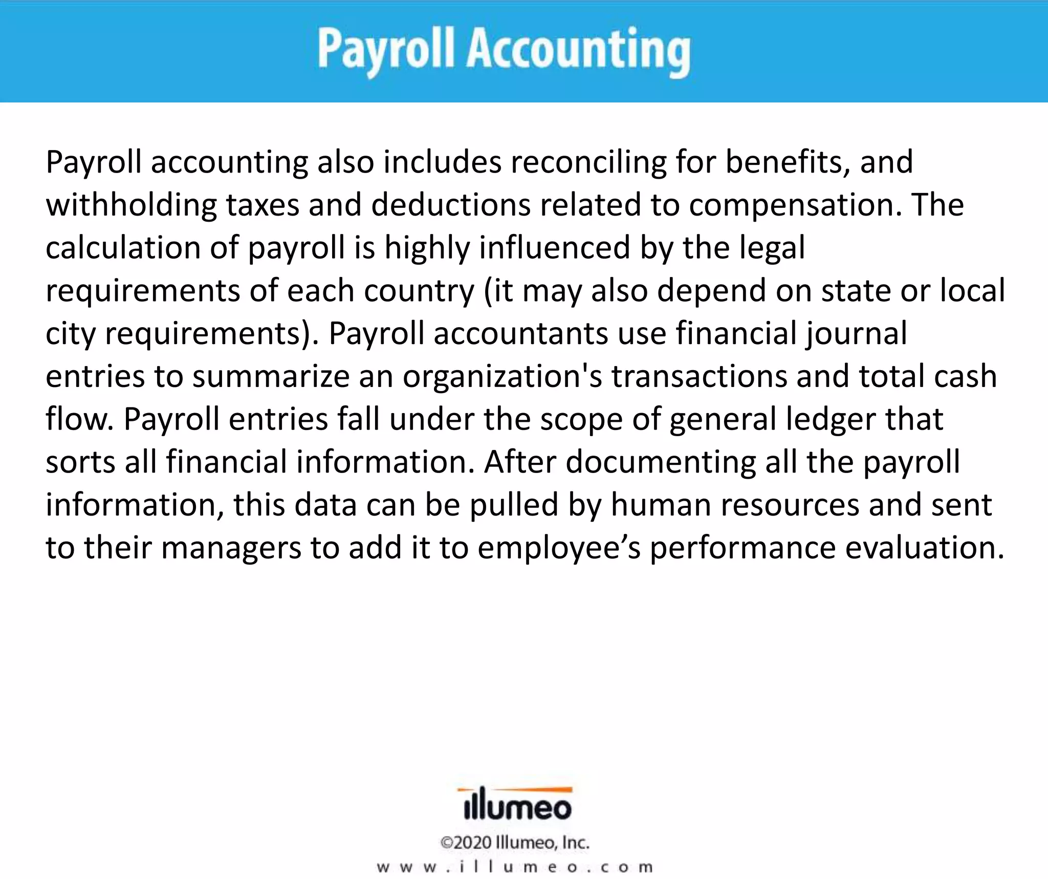 Payroll accounting also includes reconciling for benefits, and
withholding taxes and deductions related to compensation. The
calculation of payroll is highly influenced by the legal
requirements of each country (it may also depend on state or local
city requirements). Payroll accountants use financial journal
entries to summarize an organization's transactions and total cash
flow. Payroll entries fall under the scope of general ledger that
sorts all financial information. After documenting all the payroll
information, this data can be pulled by human resources and sent
to their managers to add it to employee’s performance evaluation.
 
