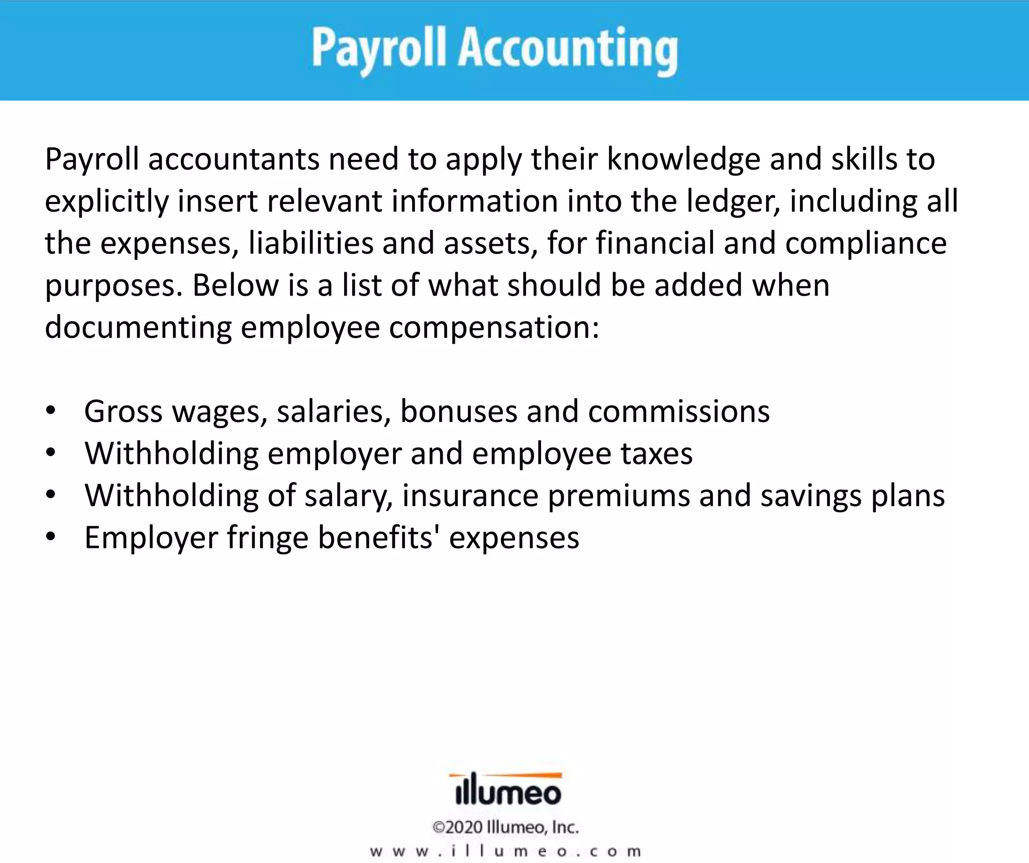 Payroll accountants need to apply their knowledge and skills to
explicitly insert relevant information into the ledger, including all
the expenses, liabilities and assets, for financial and compliance
purposes. Below is a list of what should be added when
documenting employee compensation:
• Gross wages, salaries, bonuses and commissions
• Withholding employer and employee taxes
• Withholding of salary, insurance premiums and savings plans
• Employer fringe benefits' expenses
 