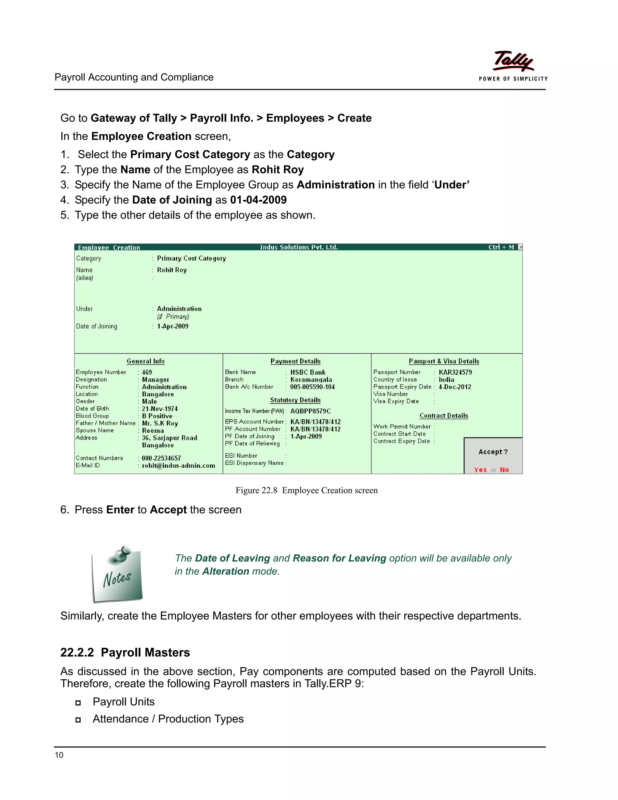 Payroll Accounting and Compliance
10
Go to Gateway of Tally > Payroll Info. > Employees > Create
In the Employee Creation screen,
1. Select the Primary Cost Category as the Category
2. Type the Name of the Employee as Rohit Roy
3. Specify the Name of the Employee Group as Administration in the field ‘Under’
4. Specify the Date of Joining as 01-04-2009
5. Type the other details of the employee as shown.
Figure 22.8 Employee Creation screen
6. Press Enter to Accept the screen
Similarly, create the Employee Masters for other employees with their respective departments.
22.2.2 Payroll Masters
As discussed in the above section, Pay components are computed based on the Payroll Units.
Therefore, create the following Payroll masters in Tally.ERP 9:
Payroll Units
Attendance / Production Types
The Date of Leaving and Reason for Leaving option will be available only
in the Alteration mode.
 