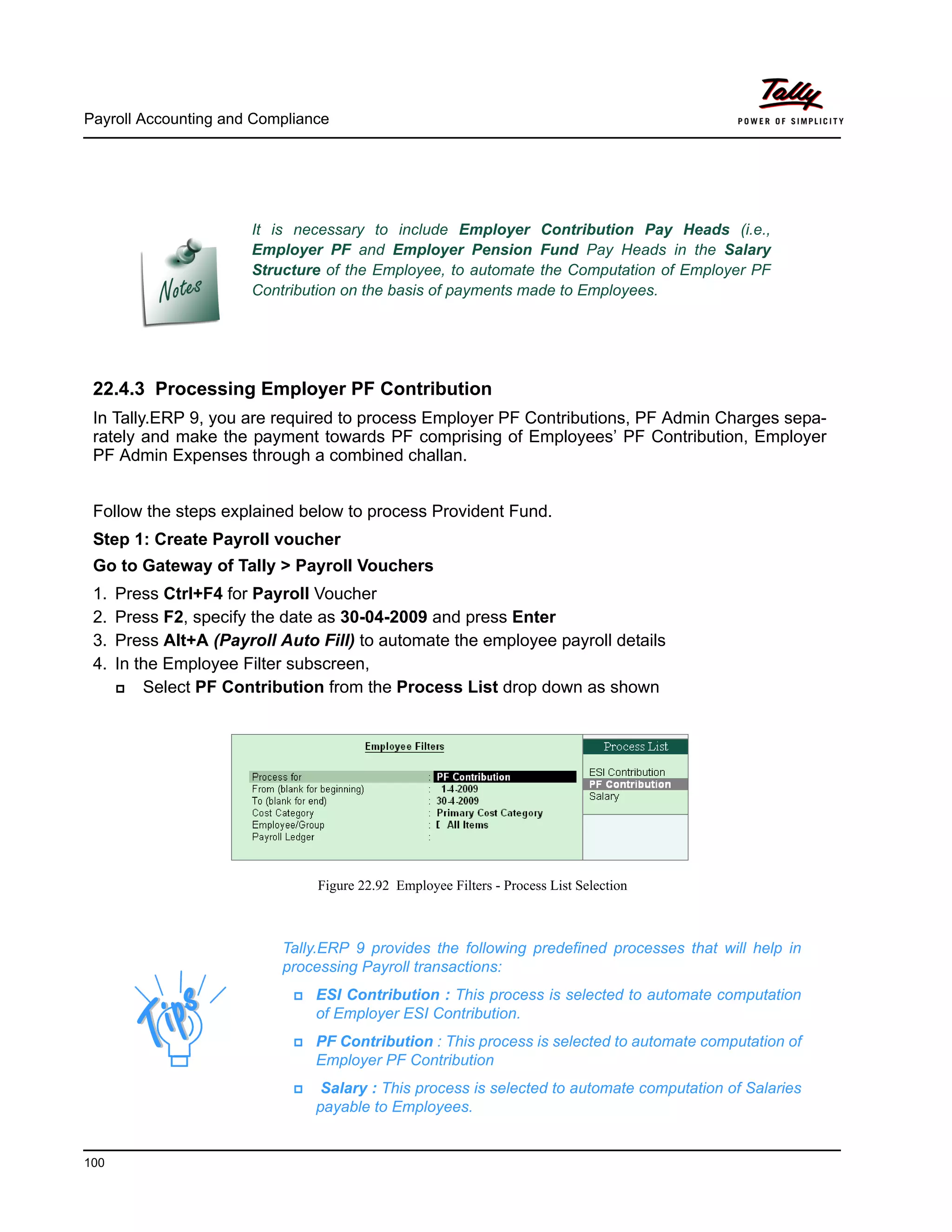 Payroll Accounting and Compliance
100
22.4.3 Processing Employer PF Contribution
In Tally.ERP 9, you are required to process Employer PF Contributions, PF Admin Charges sepa-
rately and make the payment towards PF comprising of Employees’ PF Contribution, Employer
PF Admin Expenses through a combined challan.
Follow the steps explained below to process Provident Fund.
Step 1: Create Payroll voucher
Go to Gateway of Tally > Payroll Vouchers
1. Press Ctrl+F4 for Payroll Voucher
2. Press F2, specify the date as 30-04-2009 and press Enter
3. Press Alt+A (Payroll Auto Fill) to automate the employee payroll details
4. In the Employee Filter subscreen,
Select PF Contribution from the Process List drop down as shown
Figure 22.92 Employee Filters - Process List Selection
It is necessary to include Employer Contribution Pay Heads (i.e.,
Employer PF and Employer Pension Fund Pay Heads in the Salary
Structure of the Employee, to automate the Computation of Employer PF
Contribution on the basis of payments made to Employees.
Tally.ERP 9 provides the following predefined processes that will help in
processing Payroll transactions:
ESI Contribution : This process is selected to automate computation
of Employer ESI Contribution.
PF Contribution : This process is selected to automate computation of
Employer PF Contribution
Salary : This process is selected to automate computation of Salaries
payable to Employees.
 