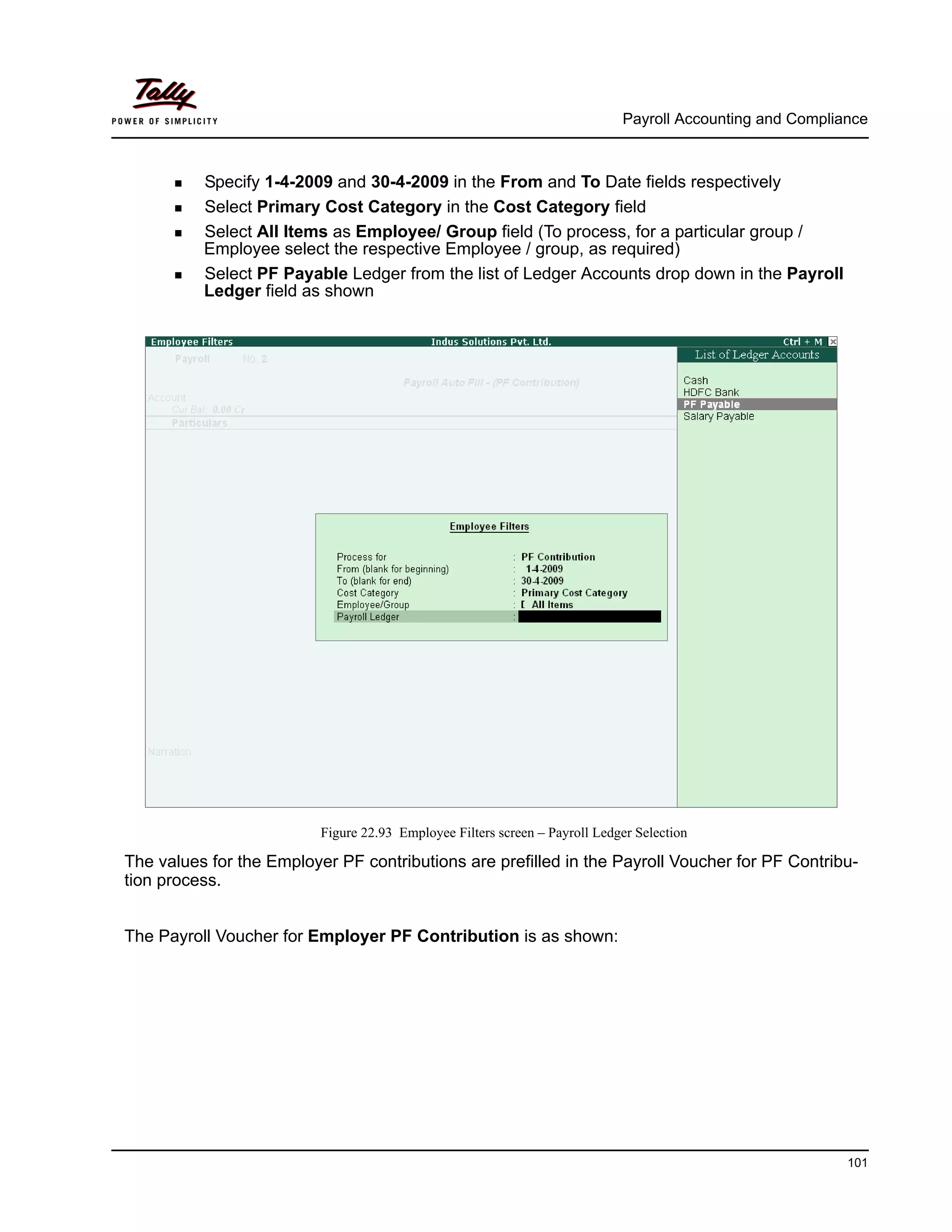 Payroll Accounting and Compliance
101
Specify 1-4-2009 and 30-4-2009 in the From and To Date fields respectively
Select Primary Cost Category in the Cost Category field
Select All Items as Employee/ Group field (To process, for a particular group /
Employee select the respective Employee / group, as required)
Select PF Payable Ledger from the list of Ledger Accounts drop down in the Payroll
Ledger field as shown
Figure 22.93 Employee Filters screen – Payroll Ledger Selection
The values for the Employer PF contributions are prefilled in the Payroll Voucher for PF Contribu-
tion process.
The Payroll Voucher for Employer PF Contribution is as shown:
 
