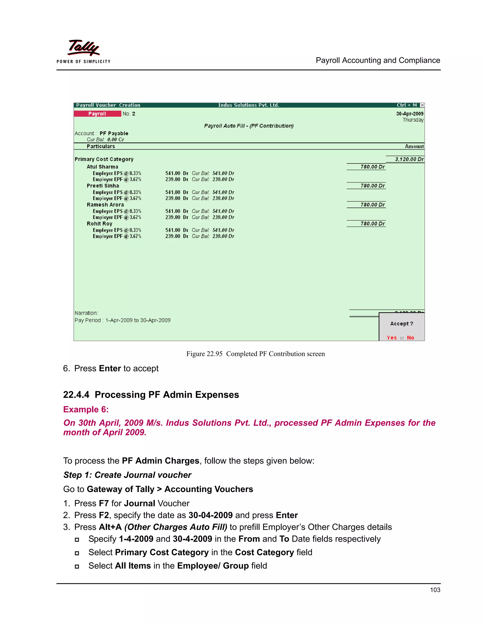 Payroll Accounting and Compliance
103
Figure 22.95 Completed PF Contribution screen
6. Press Enter to accept
22.4.4 Processing PF Admin Expenses
Example 6:
On 30th April, 2009 M/s. Indus Solutions Pvt. Ltd., processed PF Admin Expenses for the
month of April 2009.
To process the PF Admin Charges, follow the steps given below:
Step 1: Create Journal voucher
Go to Gateway of Tally > Accounting Vouchers
1. Press F7 for Journal Voucher
2. Press F2, specify the date as 30-04-2009 and press Enter
3. Press Alt+A (Other Charges Auto Fill) to prefill Employer’s Other Charges details
Specify 1-4-2009 and 30-4-2009 in the From and To Date fields respectively
Select Primary Cost Category in the Cost Category field
Select All Items in the Employee/ Group field
 
