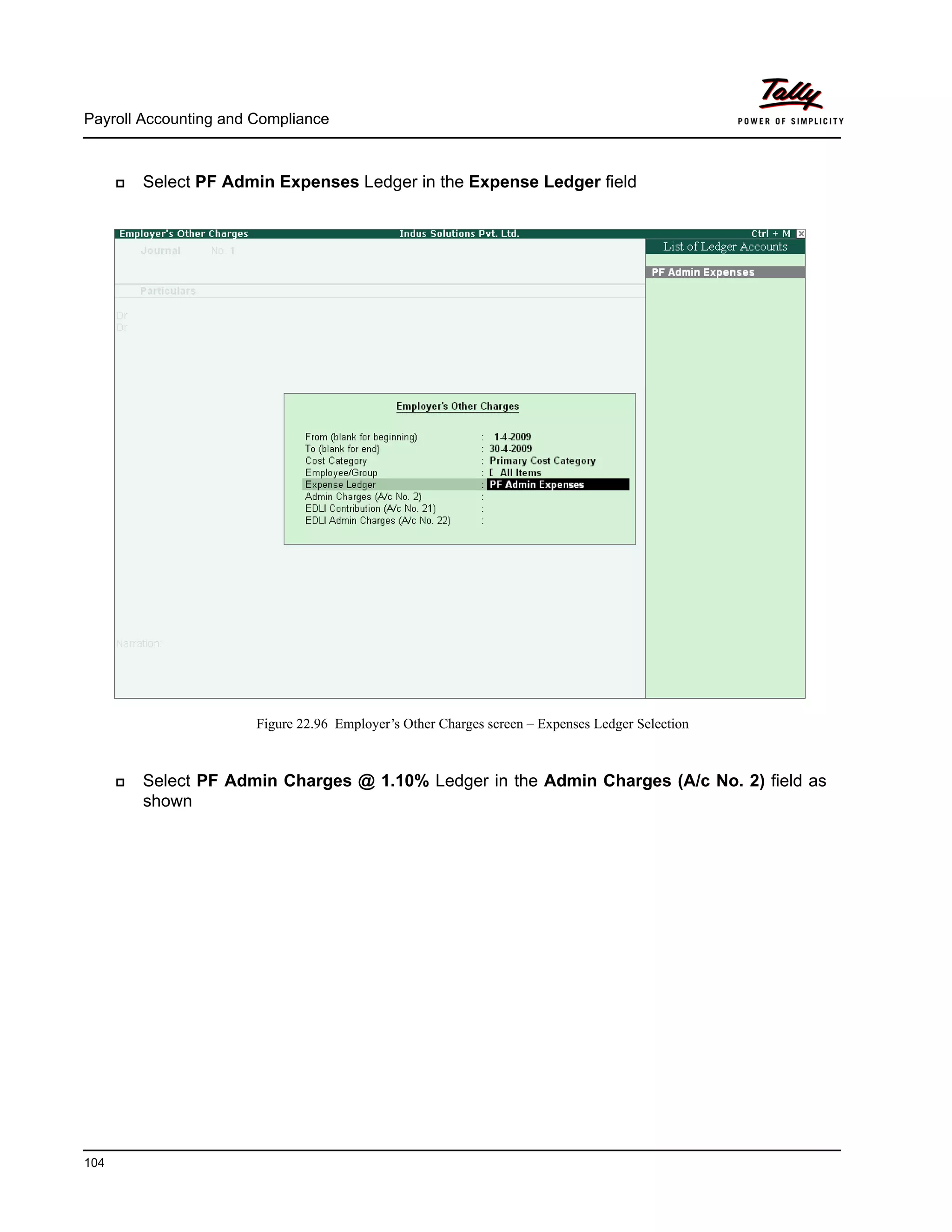 Payroll Accounting and Compliance
104
Select PF Admin Expenses Ledger in the Expense Ledger field
Figure 22.96 Employer’s Other Charges screen – Expenses Ledger Selection
Select PF Admin Charges @ 1.10% Ledger in the Admin Charges (A/c No. 2) field as
shown
 