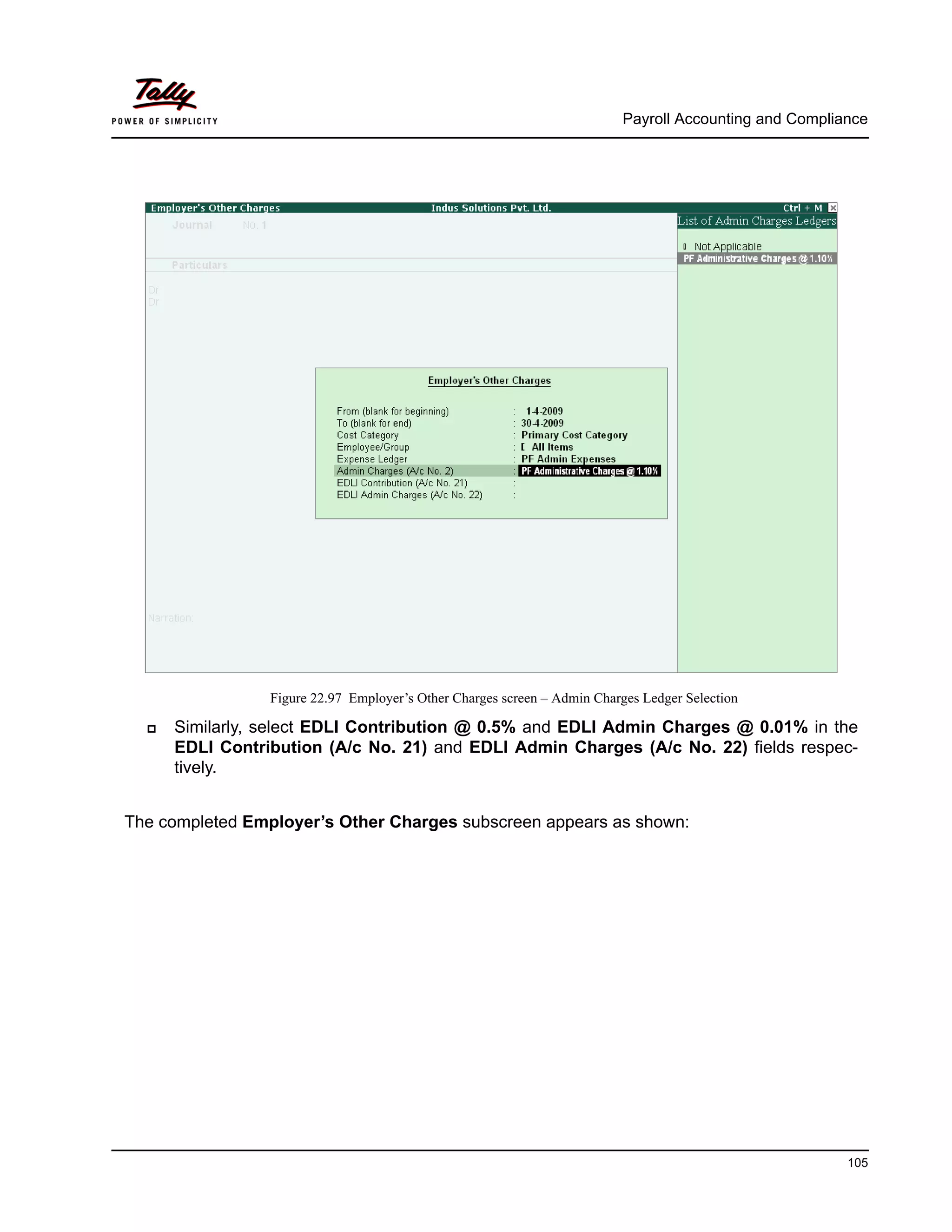 Payroll Accounting and Compliance
105
Figure 22.97 Employer’s Other Charges screen – Admin Charges Ledger Selection
Similarly, select EDLI Contribution @ 0.5% and EDLI Admin Charges @ 0.01% in the
EDLI Contribution (A/c No. 21) and EDLI Admin Charges (A/c No. 22) fields respec-
tively.
The completed Employer’s Other Charges subscreen appears as shown:
 