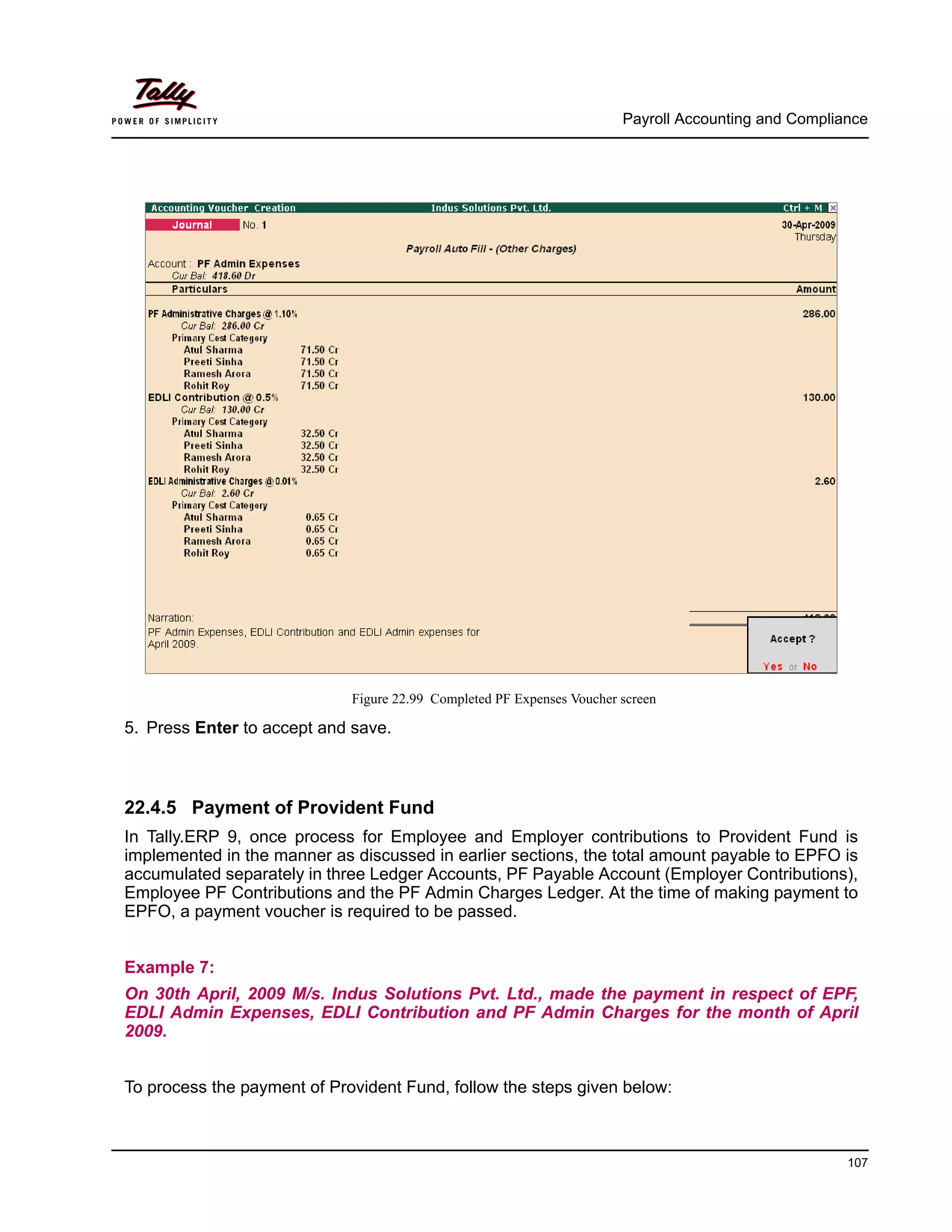 Payroll Accounting and Compliance
107
Figure 22.99 Completed PF Expenses Voucher screen
5. Press Enter to accept and save.
22.4.5 Payment of Provident Fund
In Tally.ERP 9, once process for Employee and Employer contributions to Provident Fund is
implemented in the manner as discussed in earlier sections, the total amount payable to EPFO is
accumulated separately in three Ledger Accounts, PF Payable Account (Employer Contributions),
Employee PF Contributions and the PF Admin Charges Ledger. At the time of making payment to
EPFO, a payment voucher is required to be passed.
Example 7:
On 30th April, 2009 M/s. Indus Solutions Pvt. Ltd., made the payment in respect of EPF,
EDLI Admin Expenses, EDLI Contribution and PF Admin Charges for the month of April
2009.
To process the payment of Provident Fund, follow the steps given below:
 