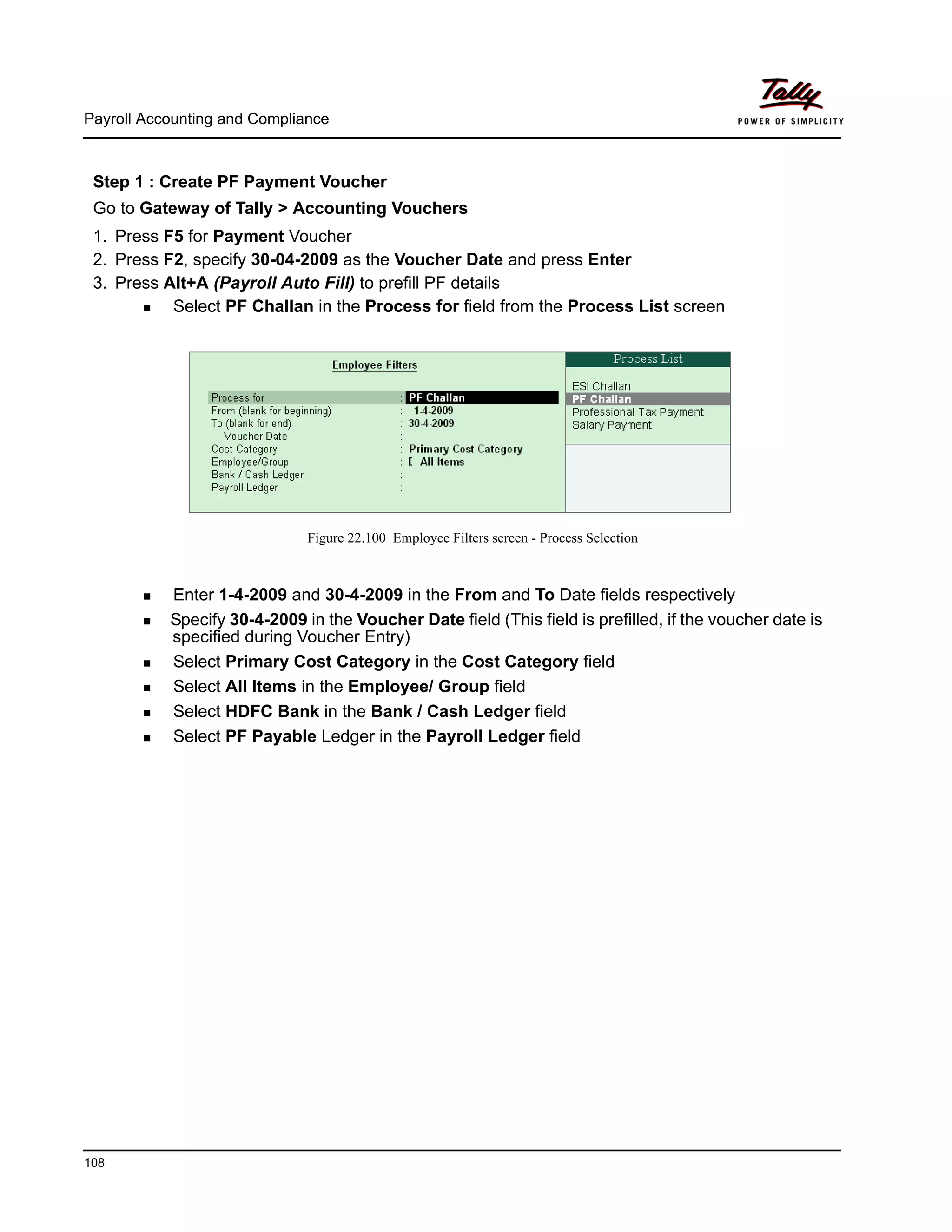 Payroll Accounting and Compliance
108
Step 1 : Create PF Payment Voucher
Go to Gateway of Tally > Accounting Vouchers
1. Press F5 for Payment Voucher
2. Press F2, specify 30-04-2009 as the Voucher Date and press Enter
3. Press Alt+A (Payroll Auto Fill) to prefill PF details
Select PF Challan in the Process for field from the Process List screen
Figure 22.100 Employee Filters screen - Process Selection
Enter 1-4-2009 and 30-4-2009 in the From and To Date fields respectively
Specify 30-4-2009 in the Voucher Date field (This field is prefilled, if the voucher date is
specified during Voucher Entry)
Select Primary Cost Category in the Cost Category field
Select All Items in the Employee/ Group field
Select HDFC Bank in the Bank / Cash Ledger field
Select PF Payable Ledger in the Payroll Ledger field
 