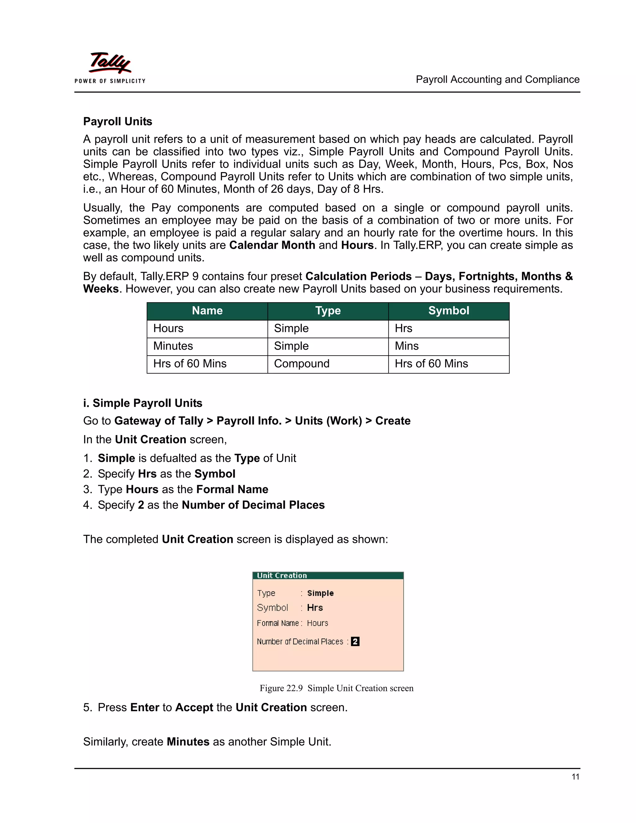 Payroll Accounting and Compliance
11
Payroll Units
A payroll unit refers to a unit of measurement based on which pay heads are calculated. Payroll
units can be classified into two types viz., Simple Payroll Units and Compound Payroll Units.
Simple Payroll Units refer to individual units such as Day, Week, Month, Hours, Pcs, Box, Nos
etc., Whereas, Compound Payroll Units refer to Units which are combination of two simple units,
i.e., an Hour of 60 Minutes, Month of 26 days, Day of 8 Hrs.
Usually, the Pay components are computed based on a single or compound payroll units.
Sometimes an employee may be paid on the basis of a combination of two or more units. For
example, an employee is paid a regular salary and an hourly rate for the overtime hours. In this
case, the two likely units are Calendar Month and Hours. In Tally.ERP, you can create simple as
well as compound units.
By default, Tally.ERP 9 contains four preset Calculation Periods – Days, Fortnights, Months &
Weeks. However, you can also create new Payroll Units based on your business requirements.
i. Simple Payroll Units
Go to Gateway of Tally > Payroll Info. > Units (Work) > Create
In the Unit Creation screen,
1. Simple is defualted as the Type of Unit
2. Specify Hrs as the Symbol
3. Type Hours as the Formal Name
4. Specify 2 as the Number of Decimal Places
The completed Unit Creation screen is displayed as shown:
Figure 22.9 Simple Unit Creation screen
5. Press Enter to Accept the Unit Creation screen.
Similarly, create Minutes as another Simple Unit.
Name Type Symbol
Hours Simple Hrs
Minutes Simple Mins
Hrs of 60 Mins Compound Hrs of 60 Mins
 