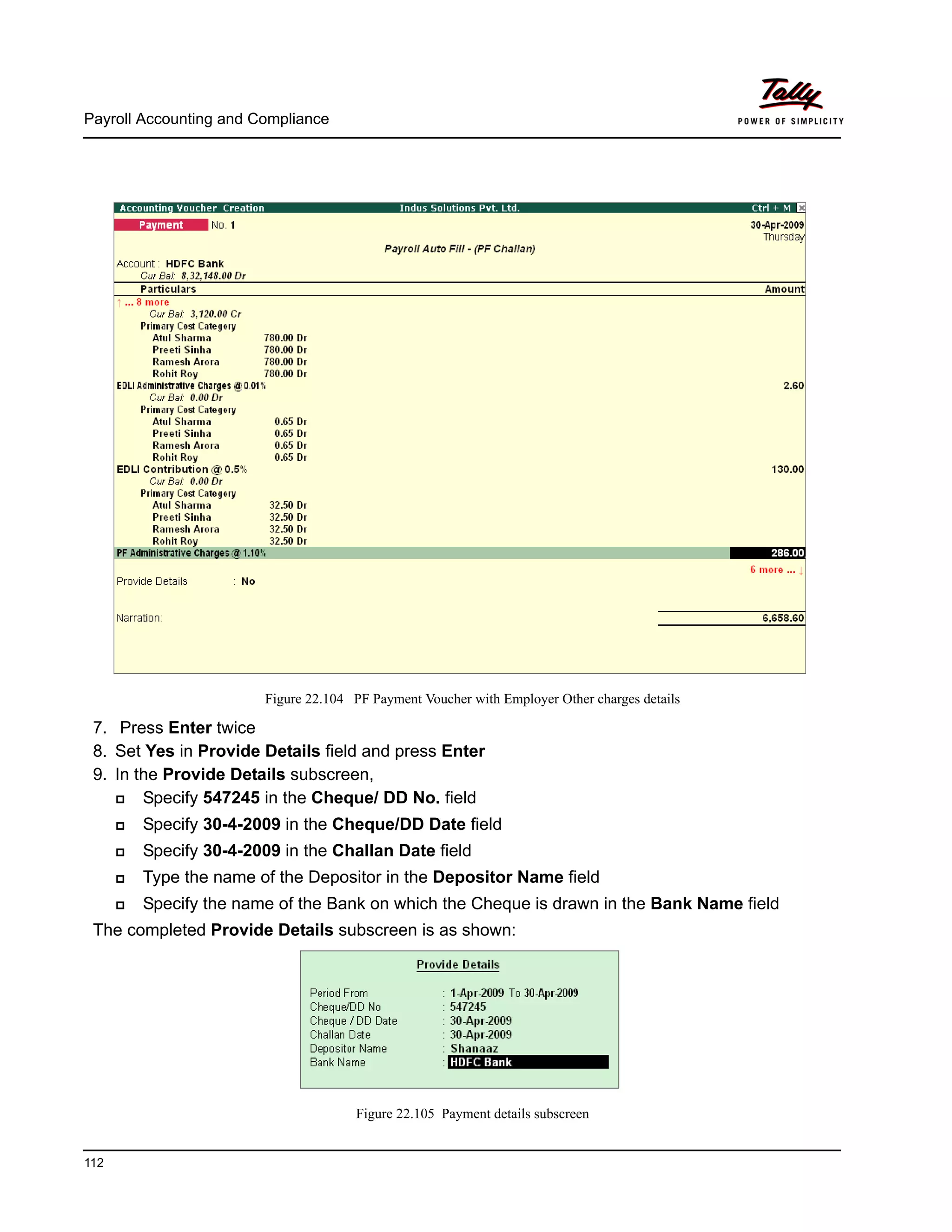 Payroll Accounting and Compliance
112
Figure 22.104 PF Payment Voucher with Employer Other charges details
7. Press Enter twice
8. Set Yes in Provide Details field and press Enter
9. In the Provide Details subscreen,
Specify 547245 in the Cheque/ DD No. field
Specify 30-4-2009 in the Cheque/DD Date field
Specify 30-4-2009 in the Challan Date field
Type the name of the Depositor in the Depositor Name field
Specify the name of the Bank on which the Cheque is drawn in the Bank Name field
The completed Provide Details subscreen is as shown:
Figure 22.105 Payment details subscreen
 