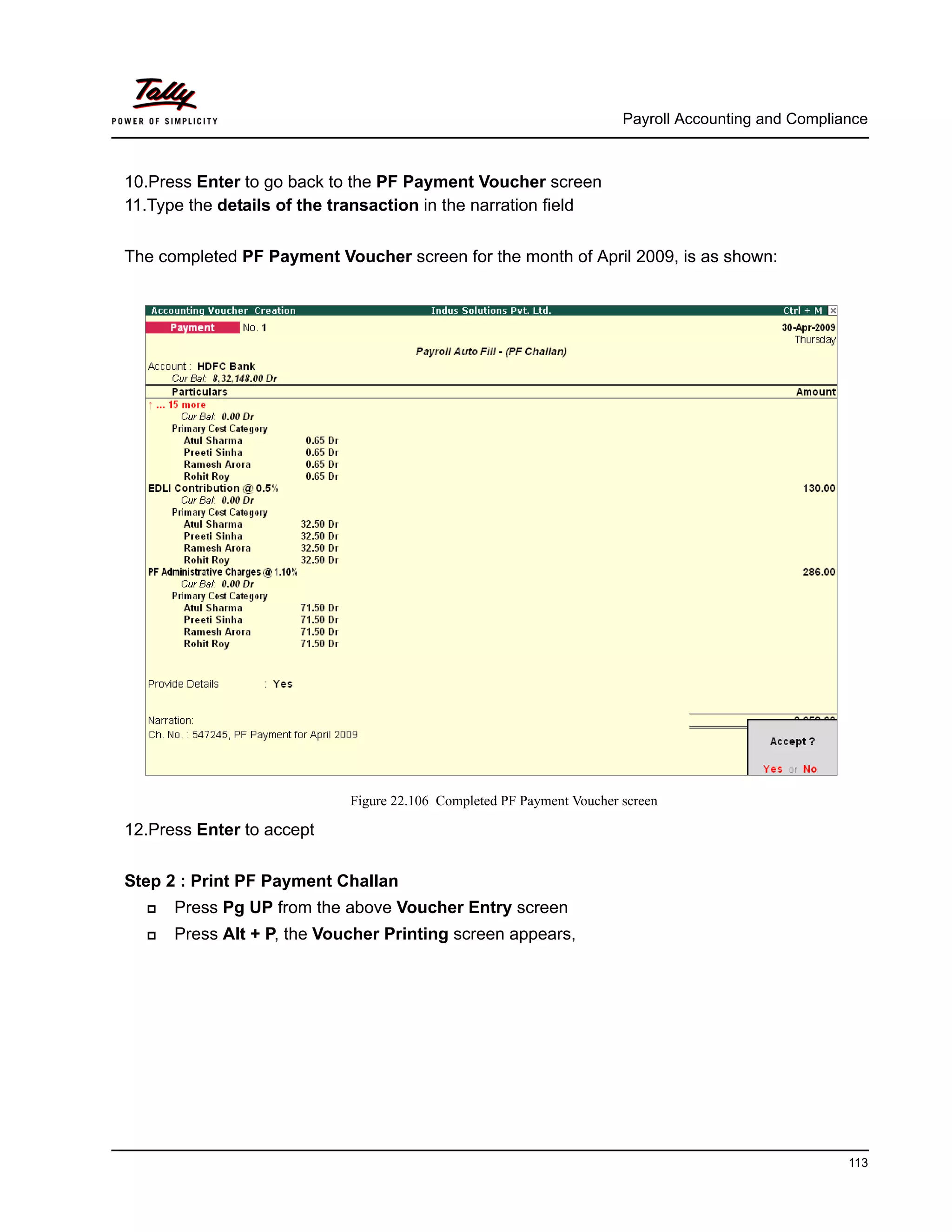 Payroll Accounting and Compliance
113
10.Press Enter to go back to the PF Payment Voucher screen
11.Type the details of the transaction in the narration field
The completed PF Payment Voucher screen for the month of April 2009, is as shown:
Figure 22.106 Completed PF Payment Voucher screen
12.Press Enter to accept
Step 2 : Print PF Payment Challan
Press Pg UP from the above Voucher Entry screen
Press Alt + P, the Voucher Printing screen appears,
 