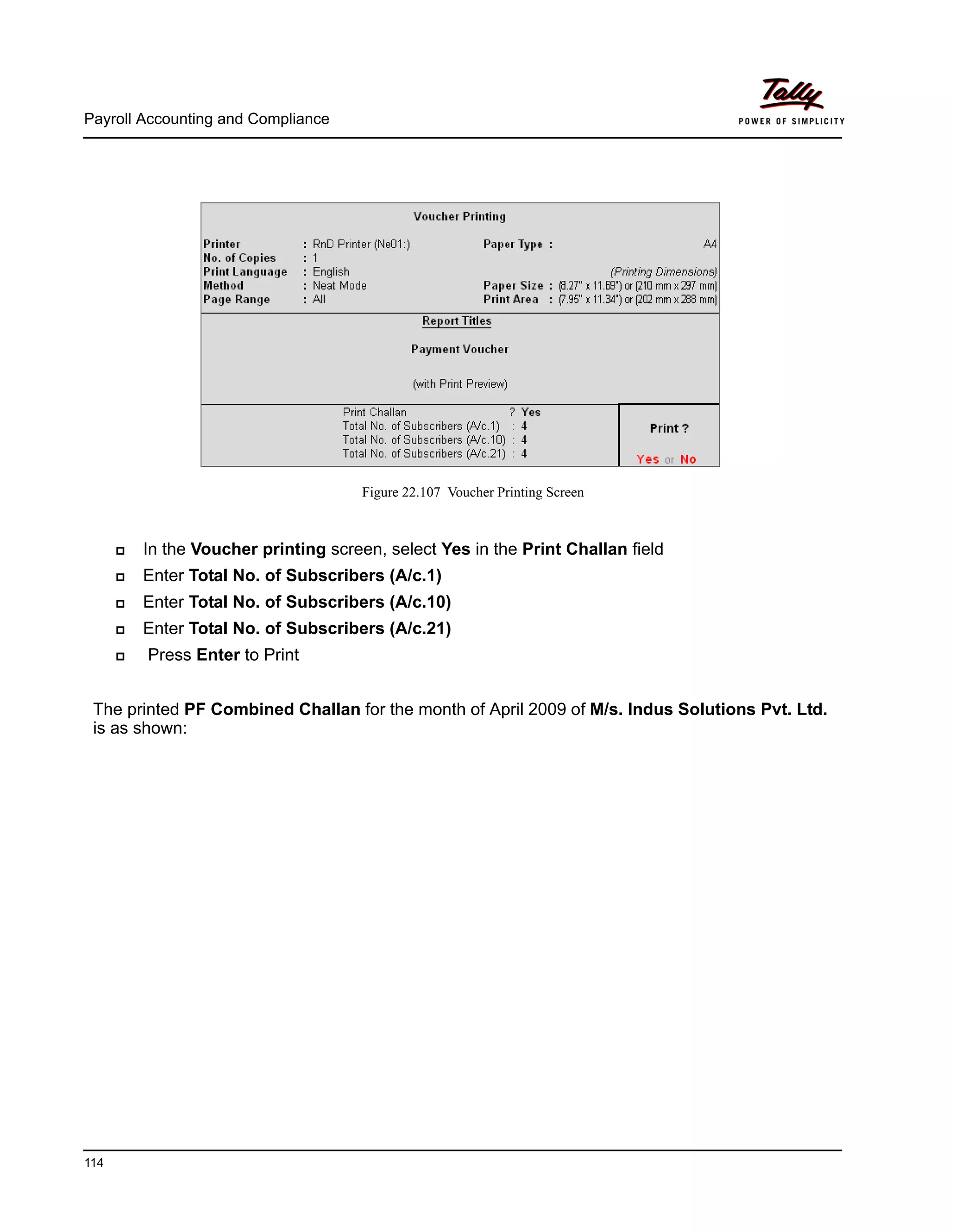 Payroll Accounting and Compliance
114
Figure 22.107 Voucher Printing Screen
In the Voucher printing screen, select Yes in the Print Challan field
Enter Total No. of Subscribers (A/c.1)
Enter Total No. of Subscribers (A/c.10)
Enter Total No. of Subscribers (A/c.21)
Press Enter to Print
The printed PF Combined Challan for the month of April 2009 of M/s. Indus Solutions Pvt. Ltd.
is as shown:
 