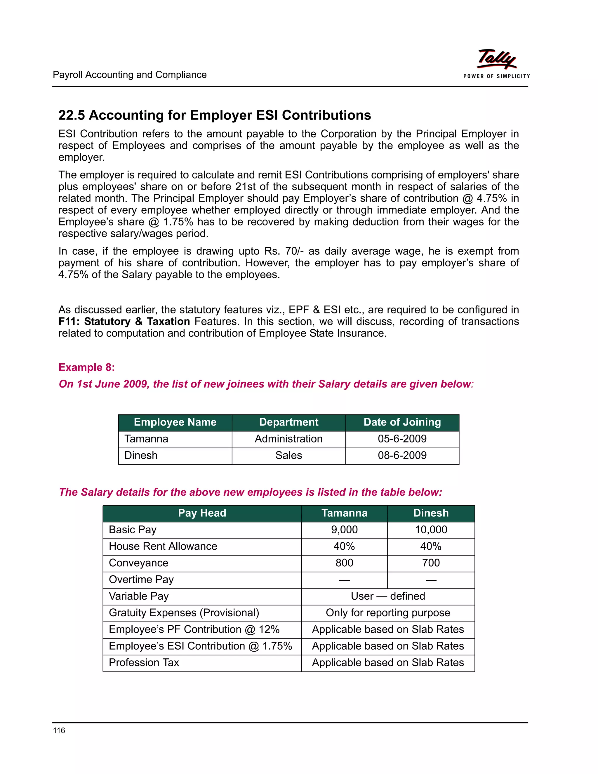 Payroll Accounting and Compliance
116
22.5 Accounting for Employer ESI Contributions
ESI Contribution refers to the amount payable to the Corporation by the Principal Employer in
respect of Employees and comprises of the amount payable by the employee as well as the
employer.
The employer is required to calculate and remit ESI Contributions comprising of employers' share
plus employees' share on or before 21st of the subsequent month in respect of salaries of the
related month. The Principal Employer should pay Employer’s share of contribution @ 4.75% in
respect of every employee whether employed directly or through immediate employer. And the
Employee’s share @ 1.75% has to be recovered by making deduction from their wages for the
respective salary/wages period.
In case, if the employee is drawing upto Rs. 70/- as daily average wage, he is exempt from
payment of his share of contribution. However, the employer has to pay employer’s share of
4.75% of the Salary payable to the employees.
As discussed earlier, the statutory features viz., EPF & ESI etc., are required to be configured in
F11: Statutory & Taxation Features. In this section, we will discuss, recording of transactions
related to computation and contribution of Employee State Insurance.
Example 8:
On 1st June 2009, the list of new joinees with their Salary details are given below:
The Salary details for the above new employees is listed in the table below:
Employee Name Department Date of Joining
Tamanna Administration 05-6-2009
Dinesh Sales 08-6-2009
Pay Head Tamanna Dinesh
Basic Pay 9,000 10,000
House Rent Allowance 40% 40%
Conveyance 800 700
Overtime Pay — —
Variable Pay User — defined
Gratuity Expenses (Provisional) Only for reporting purpose
Employee’s PF Contribution @ 12% Applicable based on Slab Rates
Employee’s ESI Contribution @ 1.75% Applicable based on Slab Rates
Profession Tax Applicable based on Slab Rates
 
