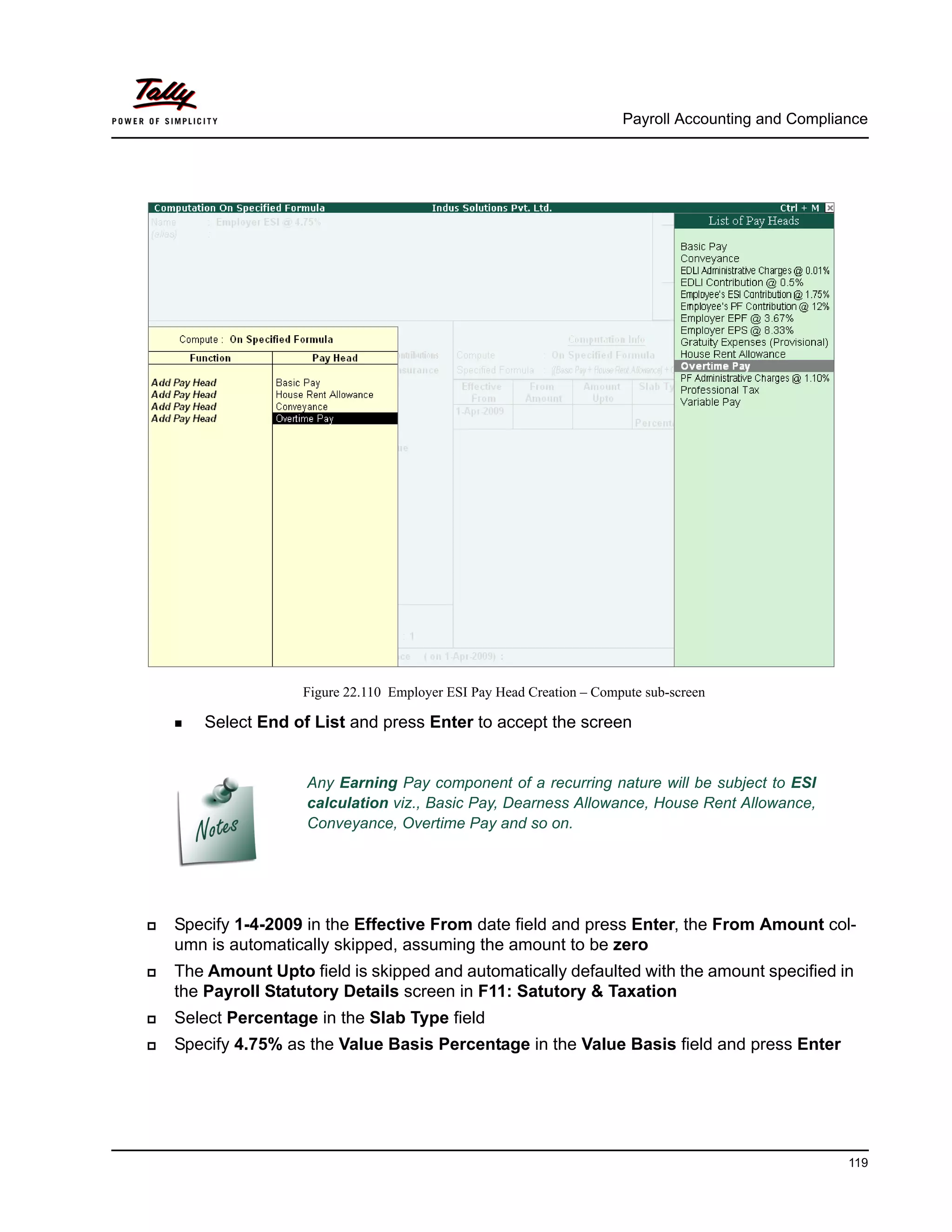 Payroll Accounting and Compliance
119
Figure 22.110 Employer ESI Pay Head Creation – Compute sub-screen
Any Earning Pay component of a recurring nature will be subject to ESI
calculation viz., Basic Pay, Dearness Allowance, House Rent Allowance,
Conveyance, Overtime Pay and so on.
Select End of List and press Enter to accept the screen
Specify 1-4-2009 in the Effective From date field and press Enter, the From Amount col-
umn is automatically skipped, assuming the amount to be zero
The Amount Upto field is skipped and automatically defaulted with the amount specified in
the Payroll Statutory Details screen in F11: Satutory & Taxation
Select Percentage in the Slab Type field
Specify 4.75% as the Value Basis Percentage in the Value Basis field and press Enter
 