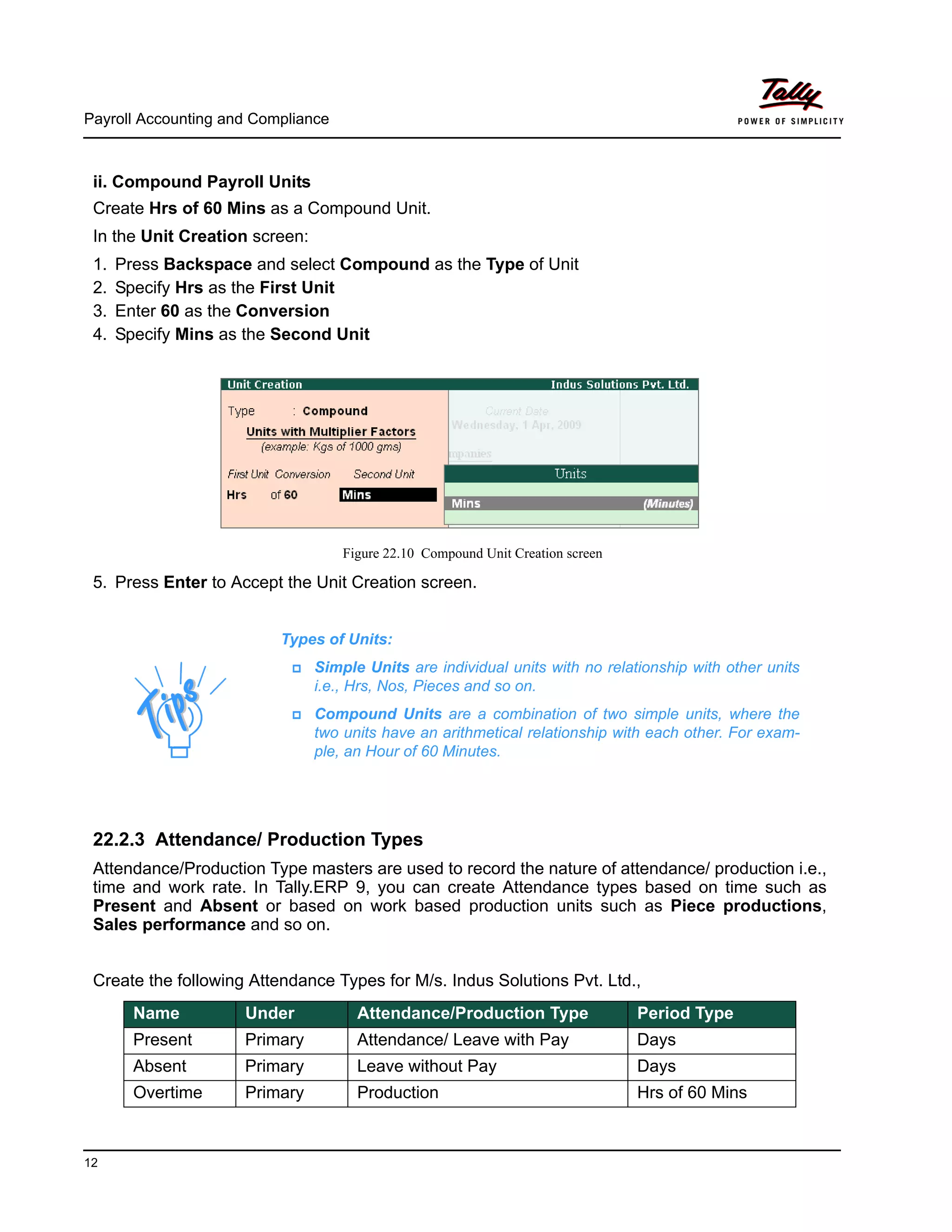 Payroll Accounting and Compliance
12
ii. Compound Payroll Units
Create Hrs of 60 Mins as a Compound Unit.
In the Unit Creation screen:
1. Press Backspace and select Compound as the Type of Unit
2. Specify Hrs as the First Unit
3. Enter 60 as the Conversion
4. Specify Mins as the Second Unit
Figure 22.10 Compound Unit Creation screen
5. Press Enter to Accept the Unit Creation screen.
22.2.3 Attendance/ Production Types
Attendance/Production Type masters are used to record the nature of attendance/ production i.e.,
time and work rate. In Tally.ERP 9, you can create Attendance types based on time such as
Present and Absent or based on work based production units such as Piece productions,
Sales performance and so on.
Create the following Attendance Types for M/s. Indus Solutions Pvt. Ltd.,
Types of Units:
Simple Units are individual units with no relationship with other units
i.e., Hrs, Nos, Pieces and so on.
Compound Units are a combination of two simple units, where the
two units have an arithmetical relationship with each other. For exam-
ple, an Hour of 60 Minutes.
Name Under Attendance/Production Type Period Type
Present Primary Attendance/ Leave with Pay Days
Absent Primary Leave without Pay Days
Overtime Primary Production Hrs of 60 Mins
 