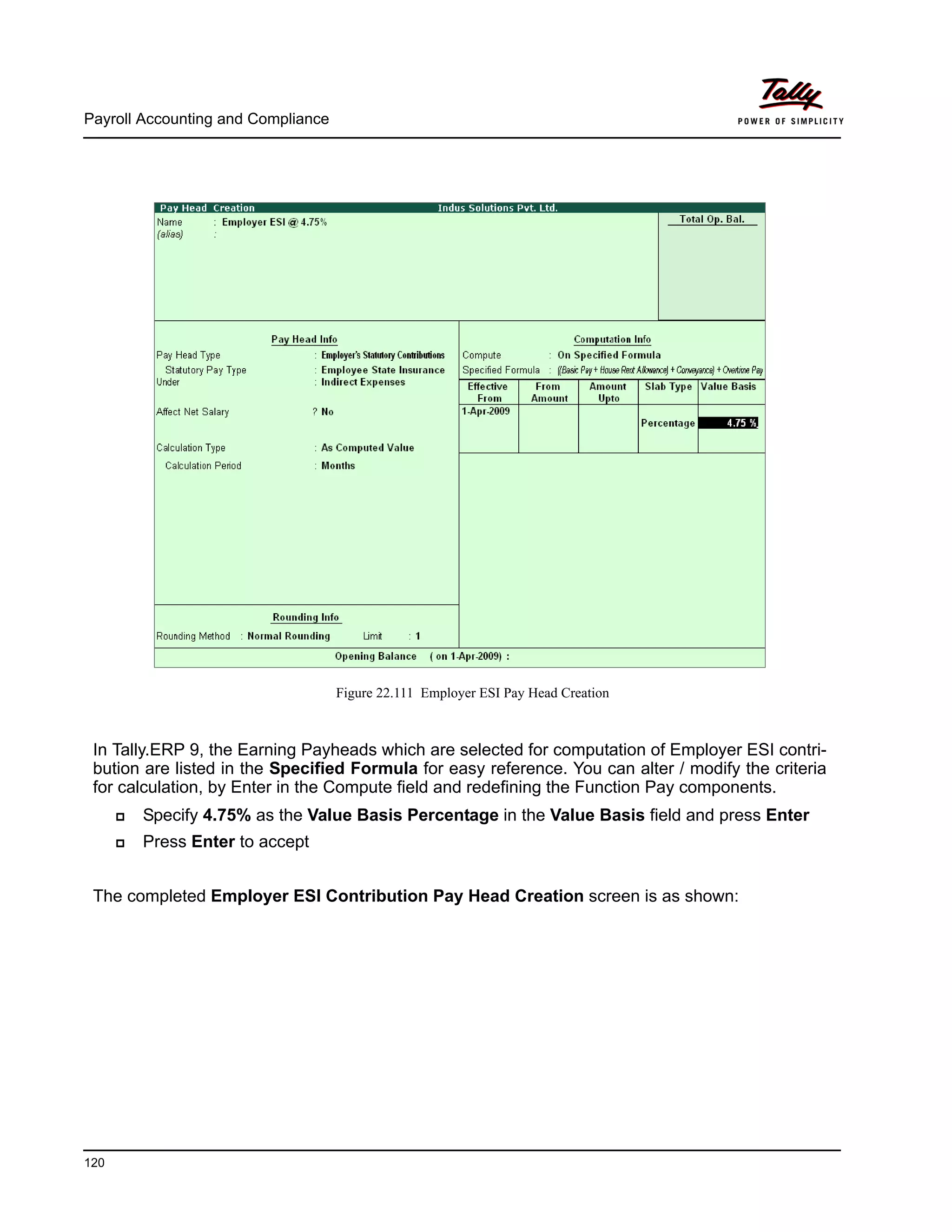Payroll Accounting and Compliance
120
Figure 22.111 Employer ESI Pay Head Creation
In Tally.ERP 9, the Earning Payheads which are selected for computation of Employer ESI contri-
bution are listed in the Specified Formula for easy reference. You can alter / modify the criteria
for calculation, by Enter in the Compute field and redefining the Function Pay components.
Specify 4.75% as the Value Basis Percentage in the Value Basis field and press Enter
Press Enter to accept
The completed Employer ESI Contribution Pay Head Creation screen is as shown:
 