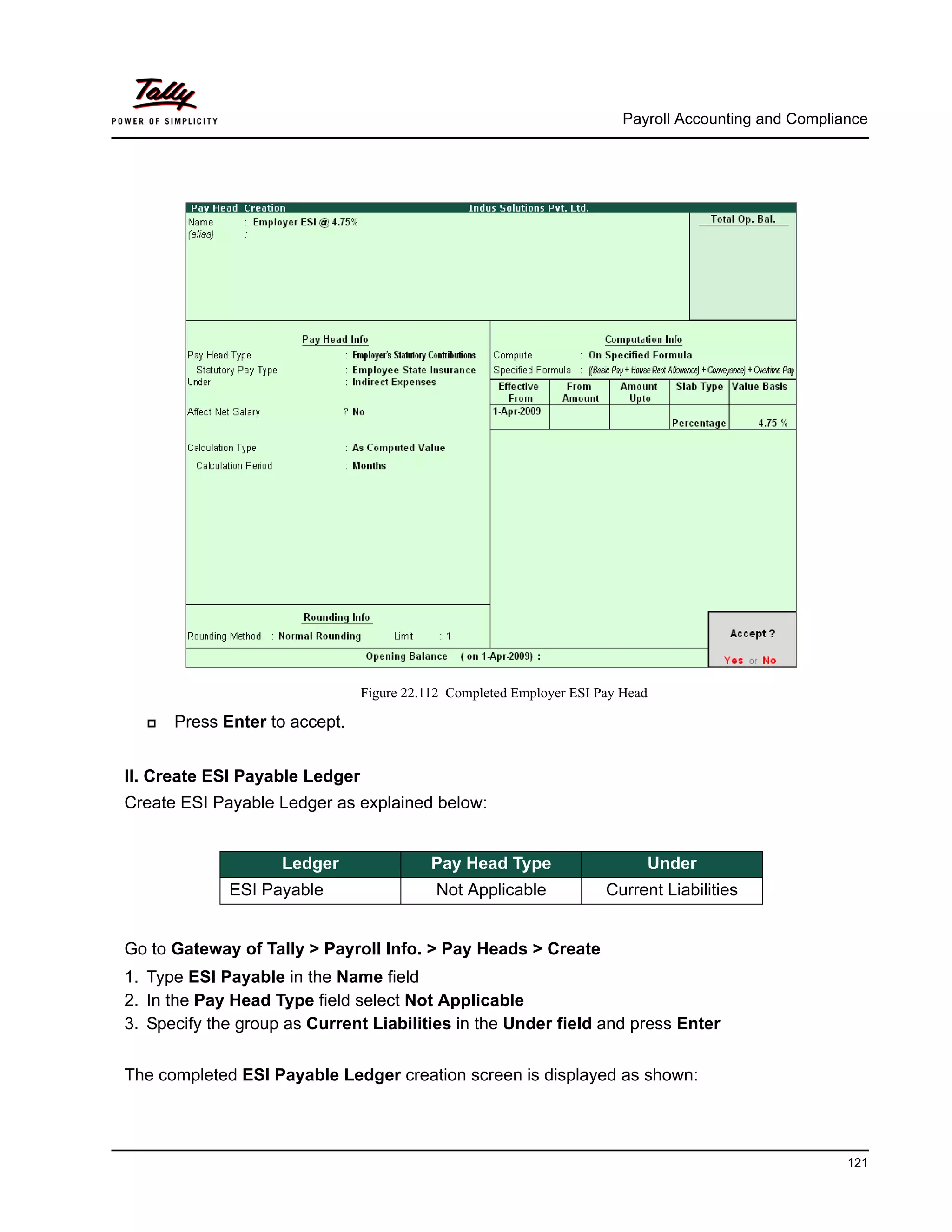 Payroll Accounting and Compliance
121
Figure 22.112 Completed Employer ESI Pay Head
Press Enter to accept.
II. Create ESI Payable Ledger
Create ESI Payable Ledger as explained below:
Go to Gateway of Tally > Payroll Info. > Pay Heads > Create
1. Type ESI Payable in the Name field
2. In the Pay Head Type field select Not Applicable
3. Specify the group as Current Liabilities in the Under field and press Enter
The completed ESI Payable Ledger creation screen is displayed as shown:
Ledger Pay Head Type Under
ESI Payable Not Applicable Current Liabilities
 