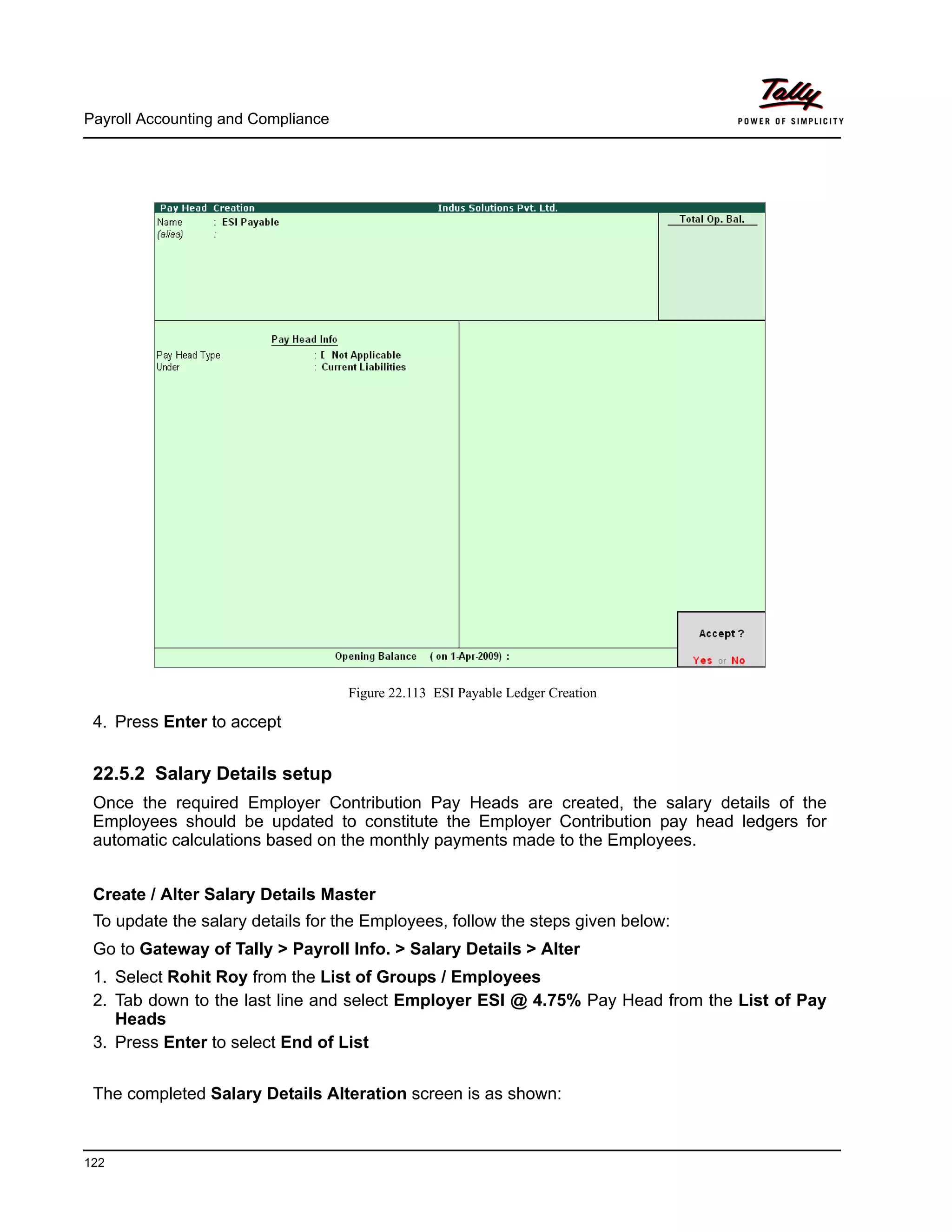 Payroll Accounting and Compliance
122
Figure 22.113 ESI Payable Ledger Creation
4. Press Enter to accept
22.5.2 Salary Details setup
Once the required Employer Contribution Pay Heads are created, the salary details of the
Employees should be updated to constitute the Employer Contribution pay head ledgers for
automatic calculations based on the monthly payments made to the Employees.
Create / Alter Salary Details Master
To update the salary details for the Employees, follow the steps given below:
Go to Gateway of Tally > Payroll Info. > Salary Details > Alter
1. Select Rohit Roy from the List of Groups / Employees
2. Tab down to the last line and select Employer ESI @ 4.75% Pay Head from the List of Pay
Heads
3. Press Enter to select End of List
The completed Salary Details Alteration screen is as shown:
 