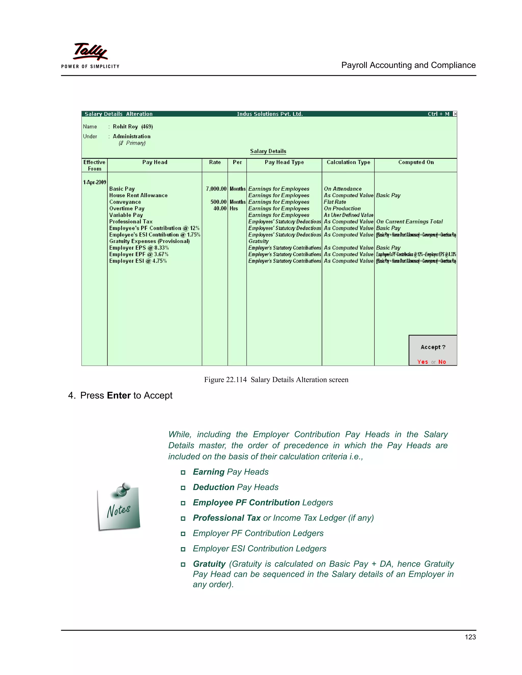 Payroll Accounting and Compliance
123
Figure 22.114 Salary Details Alteration screen
4. Press Enter to Accept
While, including the Employer Contribution Pay Heads in the Salary
Details master, the order of precedence in which the Pay Heads are
included on the basis of their calculation criteria i.e.,
Earning Pay Heads
Deduction Pay Heads
Employee PF Contribution Ledgers
Professional Tax or Income Tax Ledger (if any)
Employer PF Contribution Ledgers
Employer ESI Contribution Ledgers
Gratuity (Gratuity is calculated on Basic Pay + DA, hence Gratuity
Pay Head can be sequenced in the Salary details of an Employer in
any order).
 