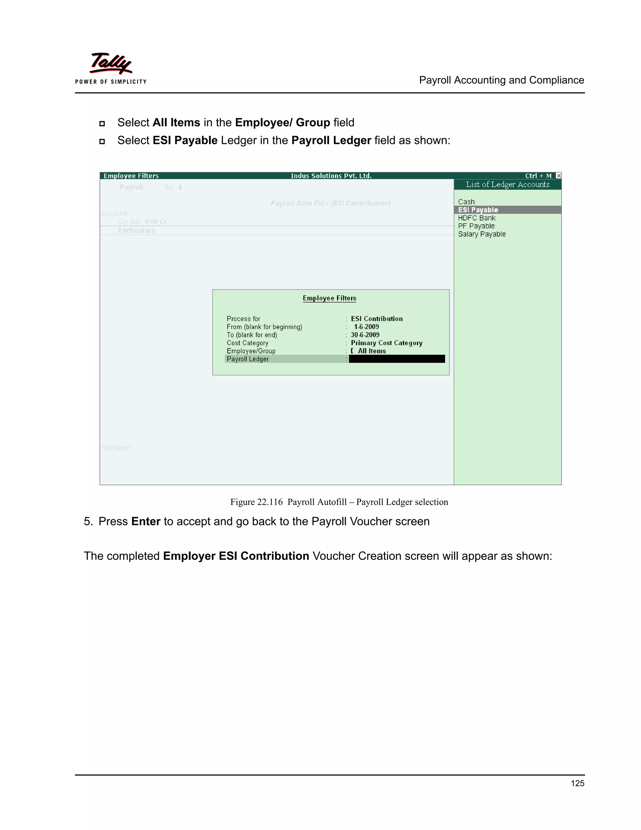 Payroll Accounting and Compliance
125
Select All Items in the Employee/ Group field
Select ESI Payable Ledger in the Payroll Ledger field as shown:
Figure 22.116 Payroll Autofill – Payroll Ledger selection
5. Press Enter to accept and go back to the Payroll Voucher screen
The completed Employer ESI Contribution Voucher Creation screen will appear as shown:
 