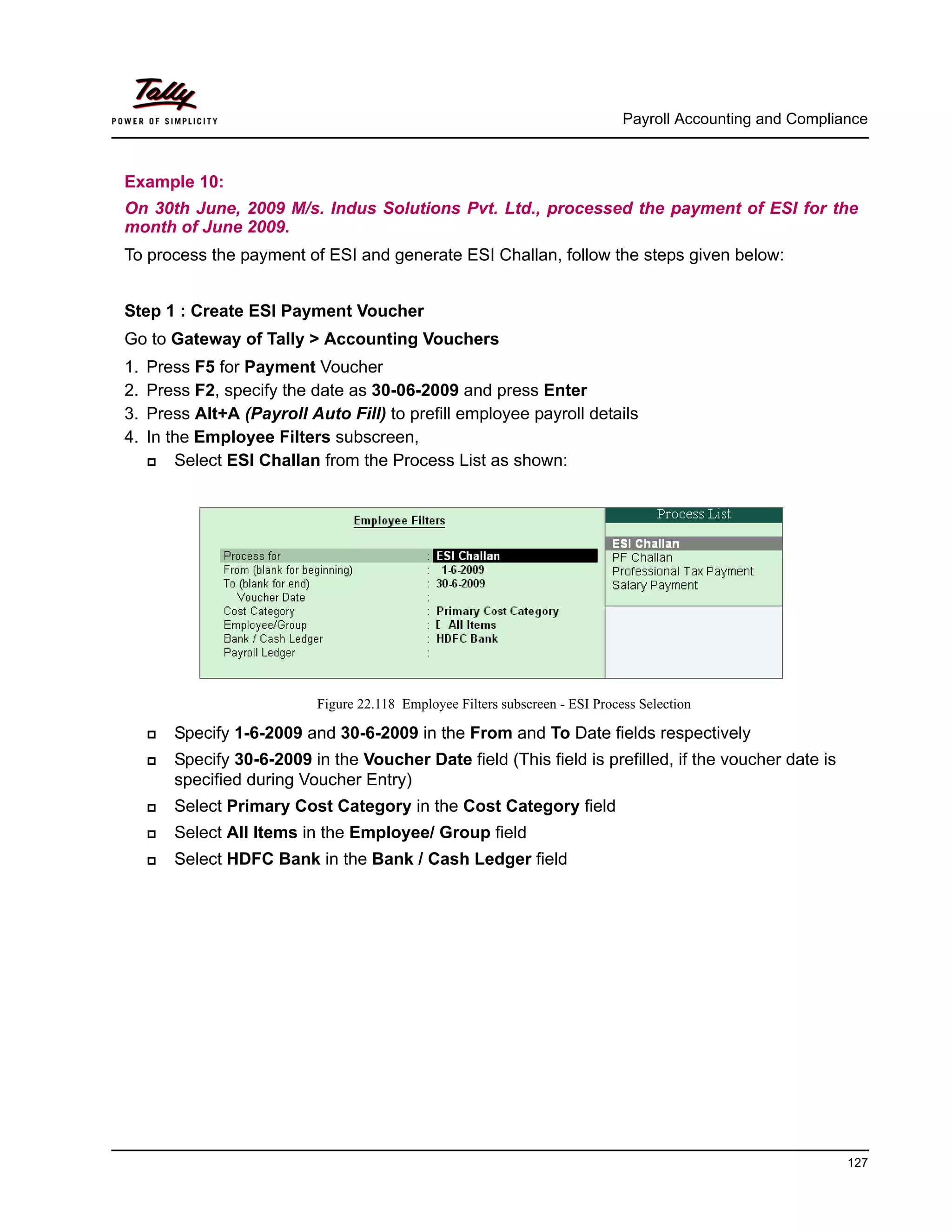 Payroll Accounting and Compliance
127
Example 10:
On 30th June, 2009 M/s. Indus Solutions Pvt. Ltd., processed the payment of ESI for the
month of June 2009.
To process the payment of ESI and generate ESI Challan, follow the steps given below:
Step 1 : Create ESI Payment Voucher
Go to Gateway of Tally > Accounting Vouchers
1. Press F5 for Payment Voucher
2. Press F2, specify the date as 30-06-2009 and press Enter
3. Press Alt+A (Payroll Auto Fill) to prefill employee payroll details
4. In the Employee Filters subscreen,
Select ESI Challan from the Process List as shown:
Figure 22.118 Employee Filters subscreen - ESI Process Selection
Specify 1-6-2009 and 30-6-2009 in the From and To Date fields respectively
Specify 30-6-2009 in the Voucher Date field (This field is prefilled, if the voucher date is
specified during Voucher Entry)
Select Primary Cost Category in the Cost Category field
Select All Items in the Employee/ Group field
Select HDFC Bank in the Bank / Cash Ledger field
 