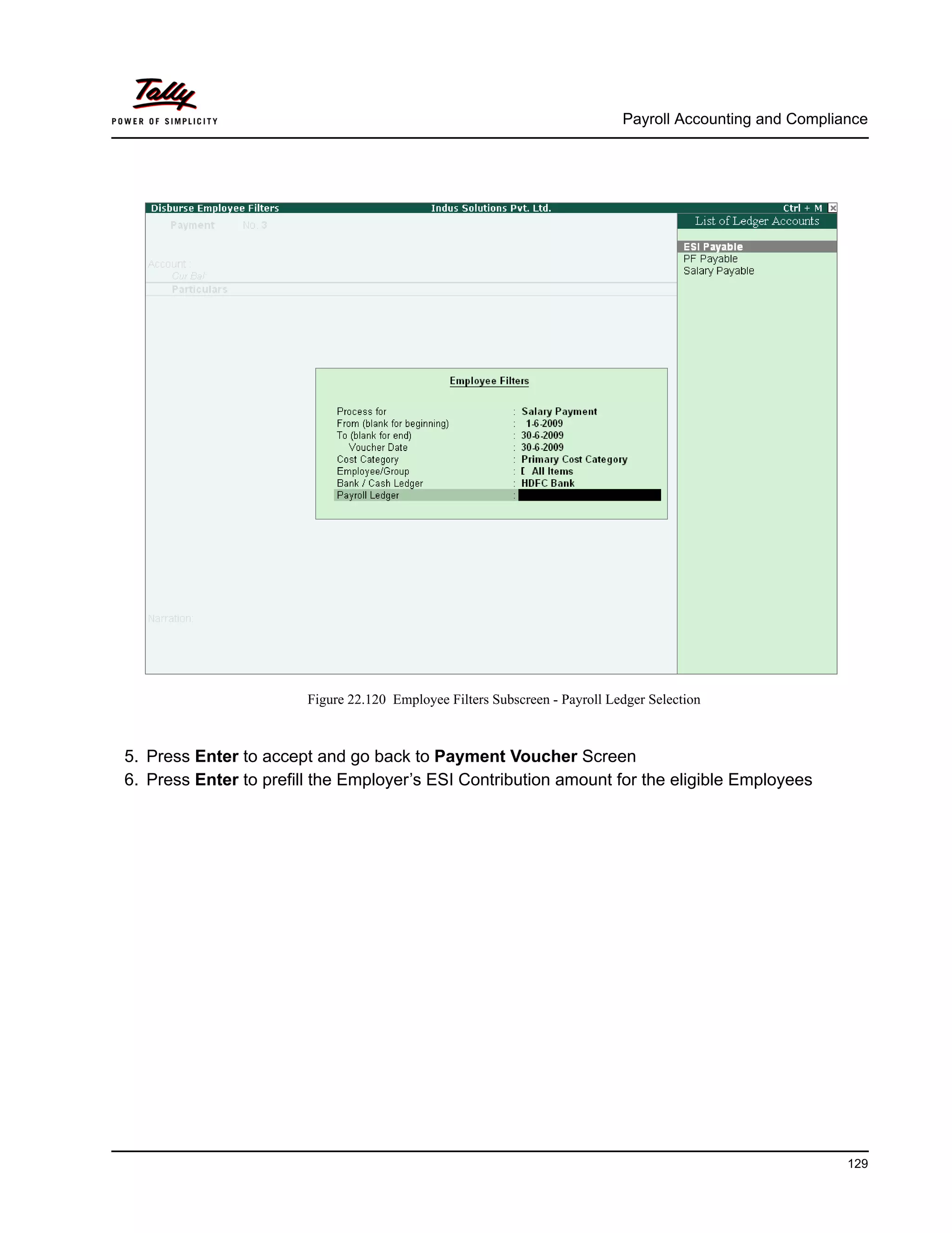 Payroll Accounting and Compliance
129
Figure 22.120 Employee Filters Subscreen - Payroll Ledger Selection
5. Press Enter to accept and go back to Payment Voucher Screen
6. Press Enter to prefill the Employer’s ESI Contribution amount for the eligible Employees
 