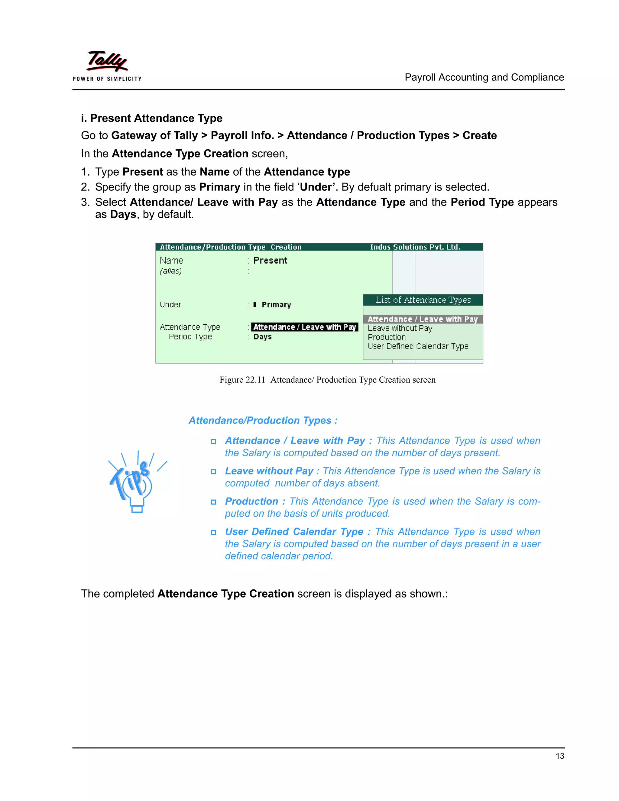 Payroll Accounting and Compliance
13
i. Present Attendance Type
Go to Gateway of Tally > Payroll Info. > Attendance / Production Types > Create
In the Attendance Type Creation screen,
1. Type Present as the Name of the Attendance type
2. Specify the group as Primary in the field ‘Under’. By defualt primary is selected.
3. Select Attendance/ Leave with Pay as the Attendance Type and the Period Type appears
as Days, by default.
Figure 22.11 Attendance/ Production Type Creation screen
The completed Attendance Type Creation screen is displayed as shown.:
Attendance/Production Types :
Attendance / Leave with Pay : This Attendance Type is used when
the Salary is computed based on the number of days present.
Leave without Pay : This Attendance Type is used when the Salary is
computed number of days absent.
Production : This Attendance Type is used when the Salary is com-
puted on the basis of units produced.
User Defined Calendar Type : This Attendance Type is used when
the Salary is computed based on the number of days present in a user
defined calendar period.
 