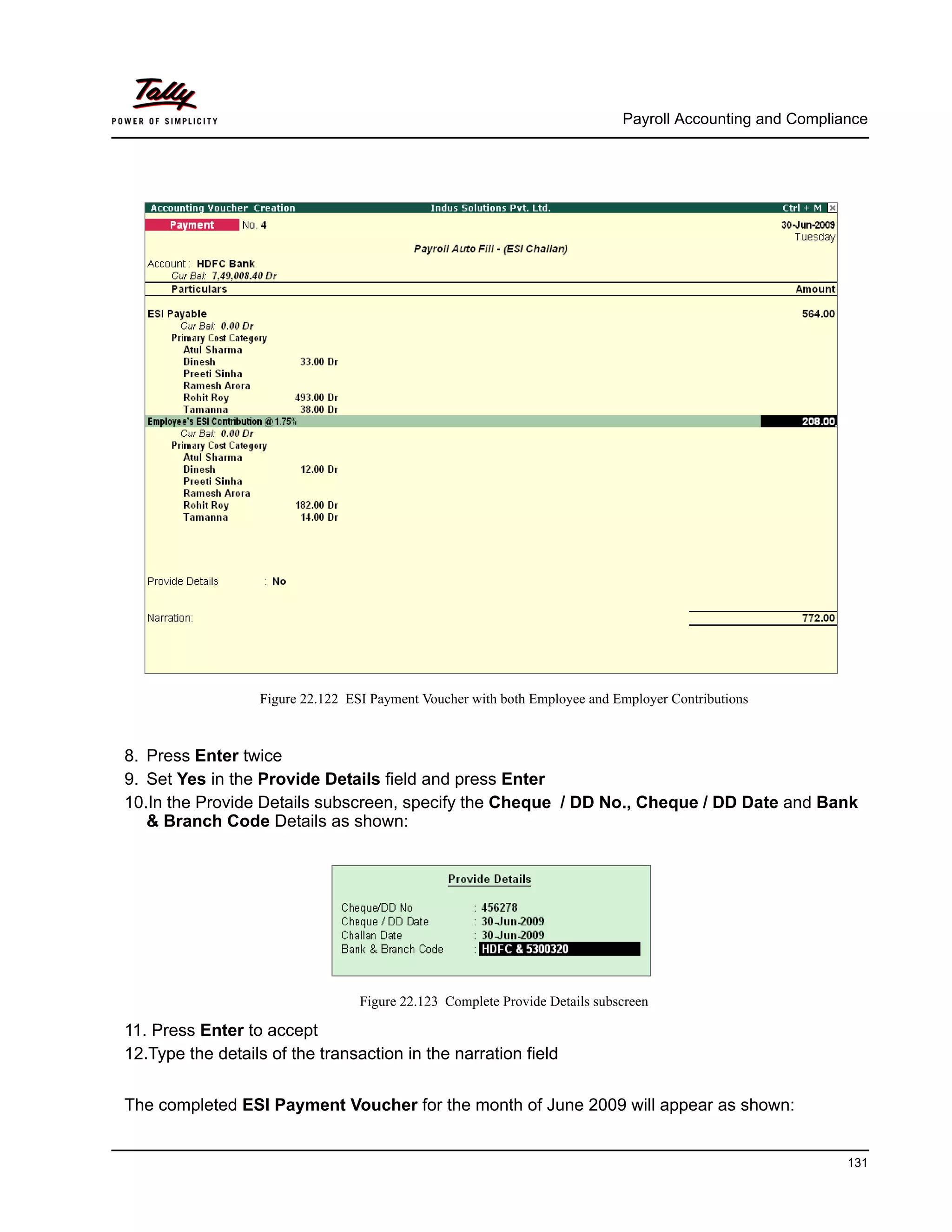 Payroll Accounting and Compliance
131
Figure 22.122 ESI Payment Voucher with both Employee and Employer Contributions
8. Press Enter twice
9. Set Yes in the Provide Details field and press Enter
10.In the Provide Details subscreen, specify the Cheque / DD No., Cheque / DD Date and Bank
& Branch Code Details as shown:
Figure 22.123 Complete Provide Details subscreen
11. Press Enter to accept
12.Type the details of the transaction in the narration field
The completed ESI Payment Voucher for the month of June 2009 will appear as shown:
 