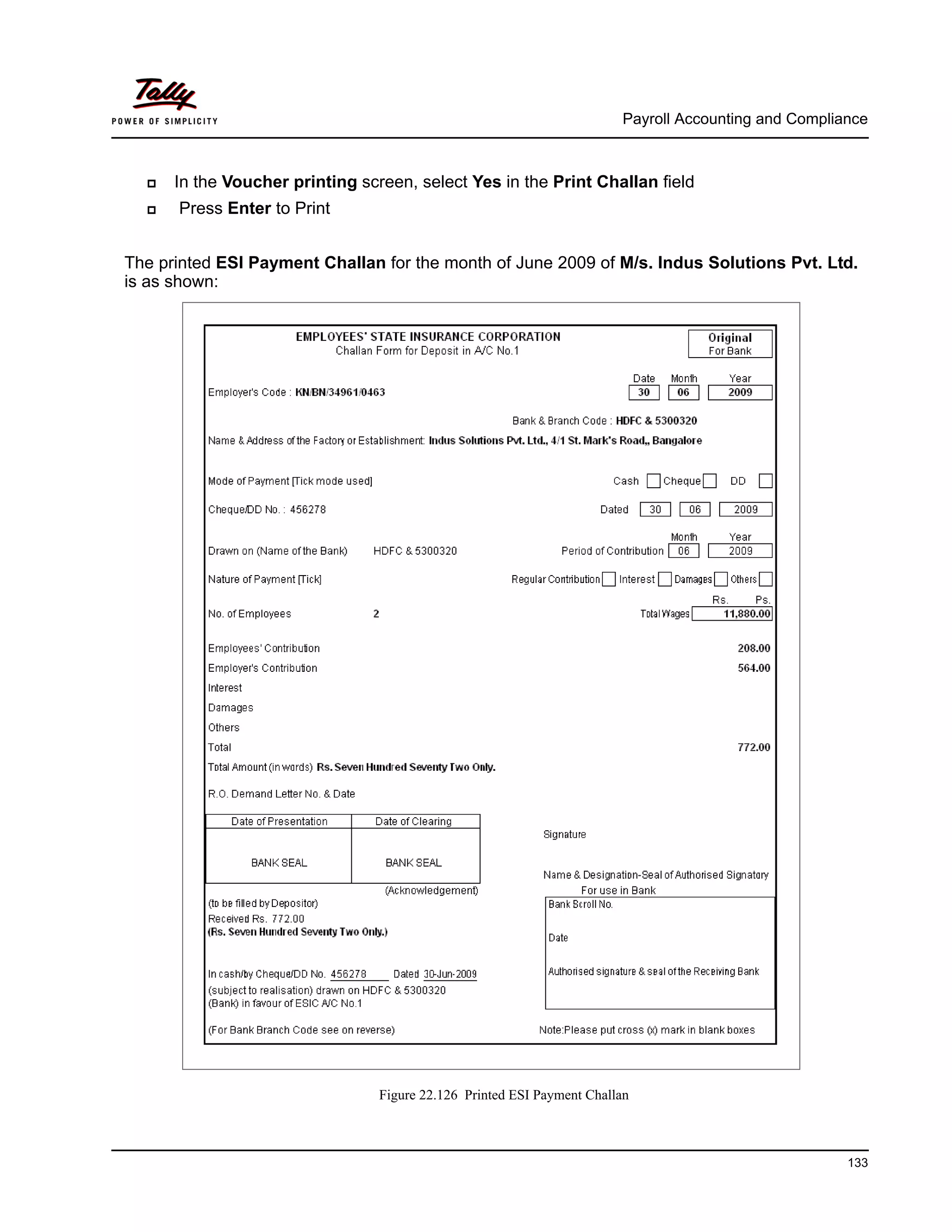 Payroll Accounting and Compliance
133
In the Voucher printing screen, select Yes in the Print Challan field
Press Enter to Print
The printed ESI Payment Challan for the month of June 2009 of M/s. Indus Solutions Pvt. Ltd.
is as shown:
Figure 22.126 Printed ESI Payment Challan
 