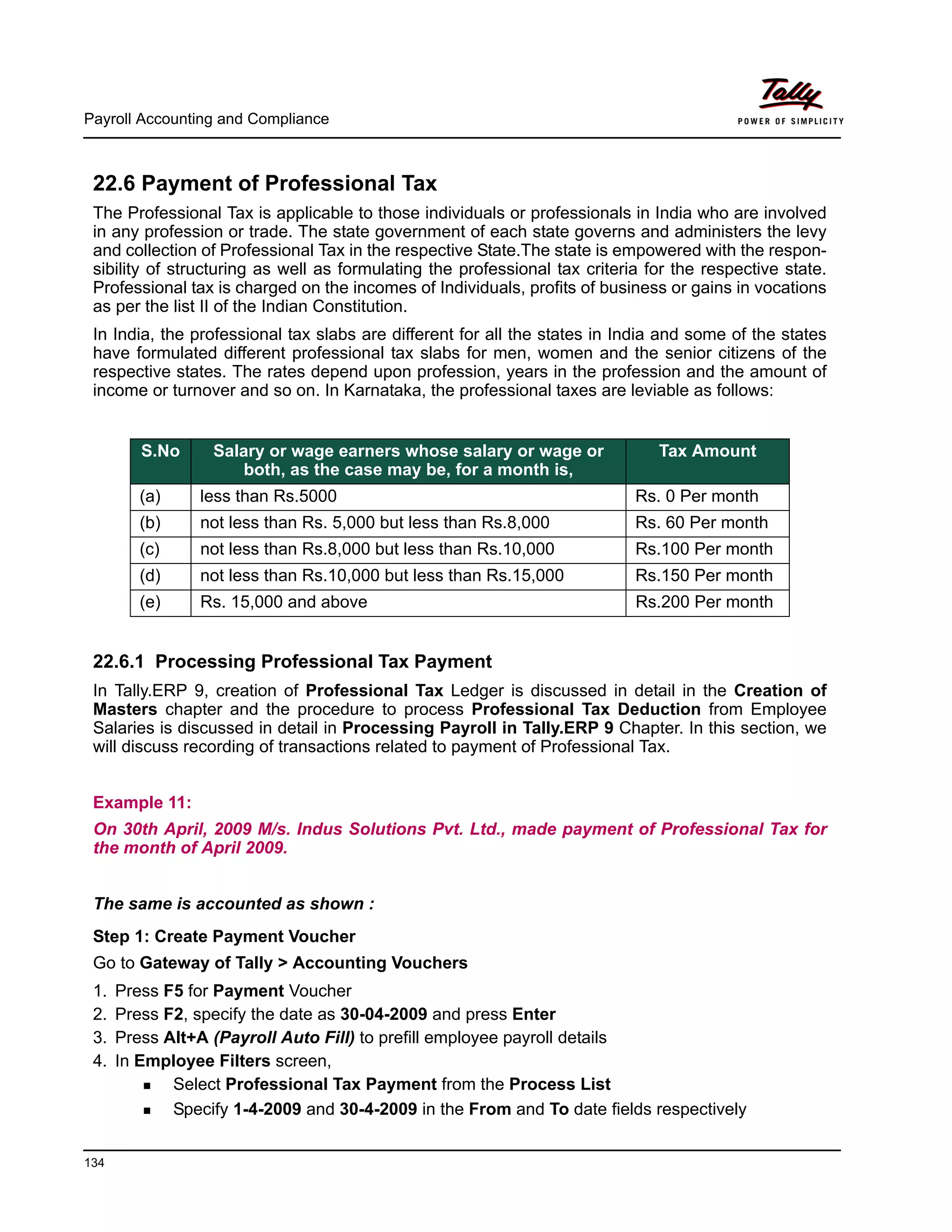 Payroll Accounting and Compliance
134
22.6 Payment of Professional Tax
The Professional Tax is applicable to those individuals or professionals in India who are involved
in any profession or trade. The state government of each state governs and administers the levy
and collection of Professional Tax in the respective State.The state is empowered with the respon-
sibility of structuring as well as formulating the professional tax criteria for the respective state.
Professional tax is charged on the incomes of Individuals, profits of business or gains in vocations
as per the list II of the Indian Constitution.
In India, the professional tax slabs are different for all the states in India and some of the states
have formulated different professional tax slabs for men, women and the senior citizens of the
respective states. The rates depend upon profession, years in the profession and the amount of
income or turnover and so on. In Karnataka, the professional taxes are leviable as follows:
22.6.1 Processing Professional Tax Payment
In Tally.ERP 9, creation of Professional Tax Ledger is discussed in detail in the Creation of
Masters chapter and the procedure to process Professional Tax Deduction from Employee
Salaries is discussed in detail in Processing Payroll in Tally.ERP 9 Chapter. In this section, we
will discuss recording of transactions related to payment of Professional Tax.
Example 11:
On 30th April, 2009 M/s. Indus Solutions Pvt. Ltd., made payment of Professional Tax for
the month of April 2009.
The same is accounted as shown :
Step 1: Create Payment Voucher
Go to Gateway of Tally > Accounting Vouchers
1. Press F5 for Payment Voucher
2. Press F2, specify the date as 30-04-2009 and press Enter
3. Press Alt+A (Payroll Auto Fill) to prefill employee payroll details
4. In Employee Filters screen,
Select Professional Tax Payment from the Process List
Specify 1-4-2009 and 30-4-2009 in the From and To date fields respectively
S.No Salary or wage earners whose salary or wage or
both, as the case may be, for a month is,
Tax Amount
(a) less than Rs.5000 Rs. 0 Per month
(b) not less than Rs. 5,000 but less than Rs.8,000 Rs. 60 Per month
(c) not less than Rs.8,000 but less than Rs.10,000 Rs.100 Per month
(d) not less than Rs.10,000 but less than Rs.15,000 Rs.150 Per month
(e) Rs. 15,000 and above Rs.200 Per month
 