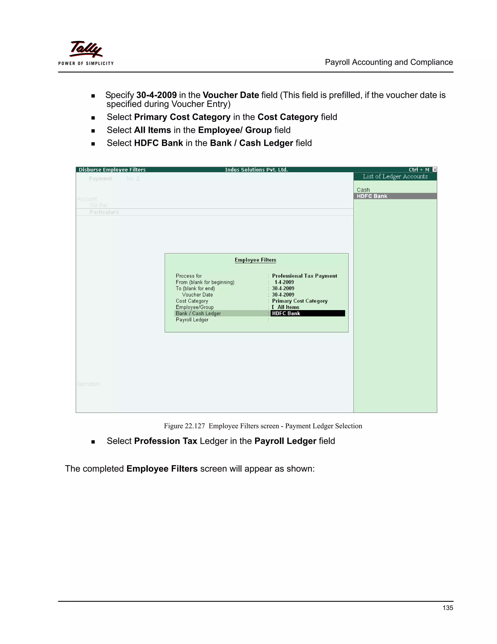 Payroll Accounting and Compliance
135
Specify 30-4-2009 in the Voucher Date field (This field is prefilled, if the voucher date is
specified during Voucher Entry)
Select Primary Cost Category in the Cost Category field
Select All Items in the Employee/ Group field
Select HDFC Bank in the Bank / Cash Ledger field
Figure 22.127 Employee Filters screen - Payment Ledger Selection
Select Profession Tax Ledger in the Payroll Ledger field
The completed Employee Filters screen will appear as shown:
 