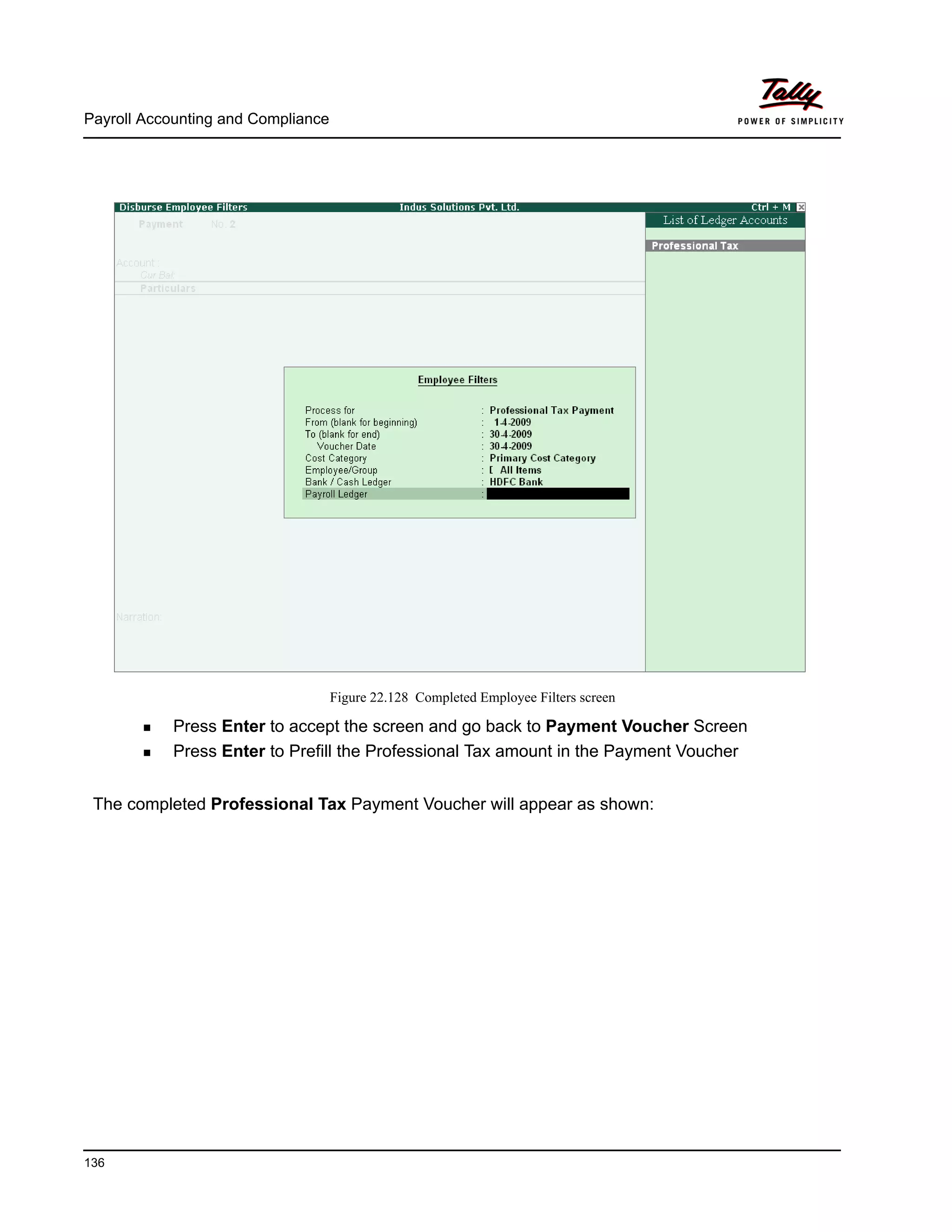 Payroll Accounting and Compliance
136
Figure 22.128 Completed Employee Filters screen
Press Enter to accept the screen and go back to Payment Voucher Screen
Press Enter to Prefill the Professional Tax amount in the Payment Voucher
The completed Professional Tax Payment Voucher will appear as shown:
 