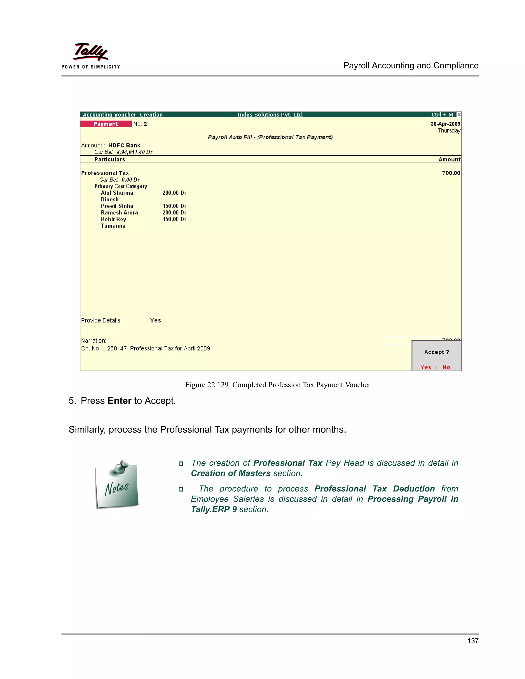 Payroll Accounting and Compliance
137
Figure 22.129 Completed Profession Tax Payment Voucher
5. Press Enter to Accept.
Similarly, process the Professional Tax payments for other months.
The creation of Professional Tax Pay Head is discussed in detail in
Creation of Masters section.
The procedure to process Professional Tax Deduction from
Employee Salaries is discussed in detail in Processing Payroll in
Tally.ERP 9 section.
 