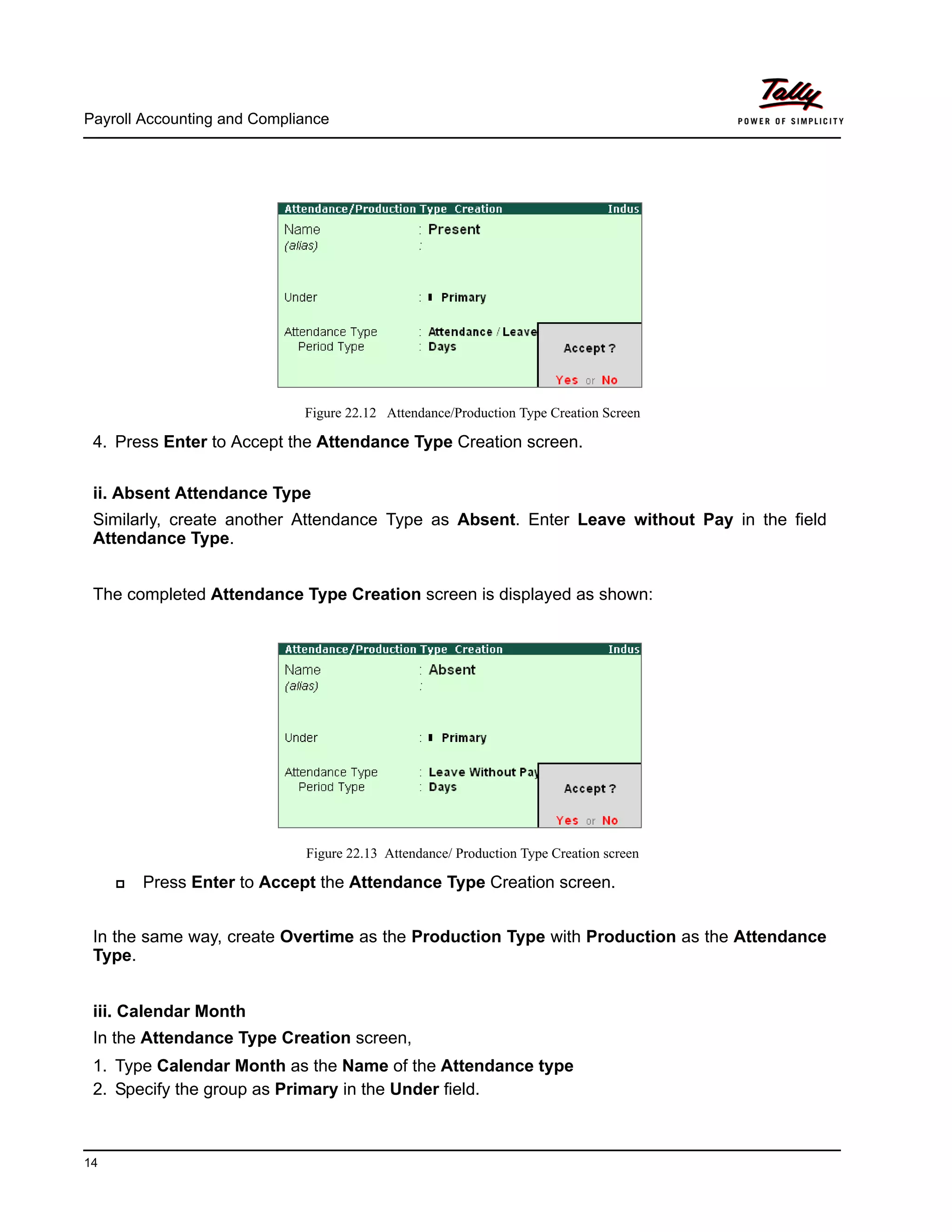 Payroll Accounting and Compliance
14
Figure 22.12 Attendance/Production Type Creation Screen
4. Press Enter to Accept the Attendance Type Creation screen.
ii. Absent Attendance Type
Similarly, create another Attendance Type as Absent. Enter Leave without Pay in the field
Attendance Type.
The completed Attendance Type Creation screen is displayed as shown:
Figure 22.13 Attendance/ Production Type Creation screen
Press Enter to Accept the Attendance Type Creation screen.
In the same way, create Overtime as the Production Type with Production as the Attendance
Type.
iii. Calendar Month
In the Attendance Type Creation screen,
1. Type Calendar Month as the Name of the Attendance type
2. Specify the group as Primary in the Under field.
 
