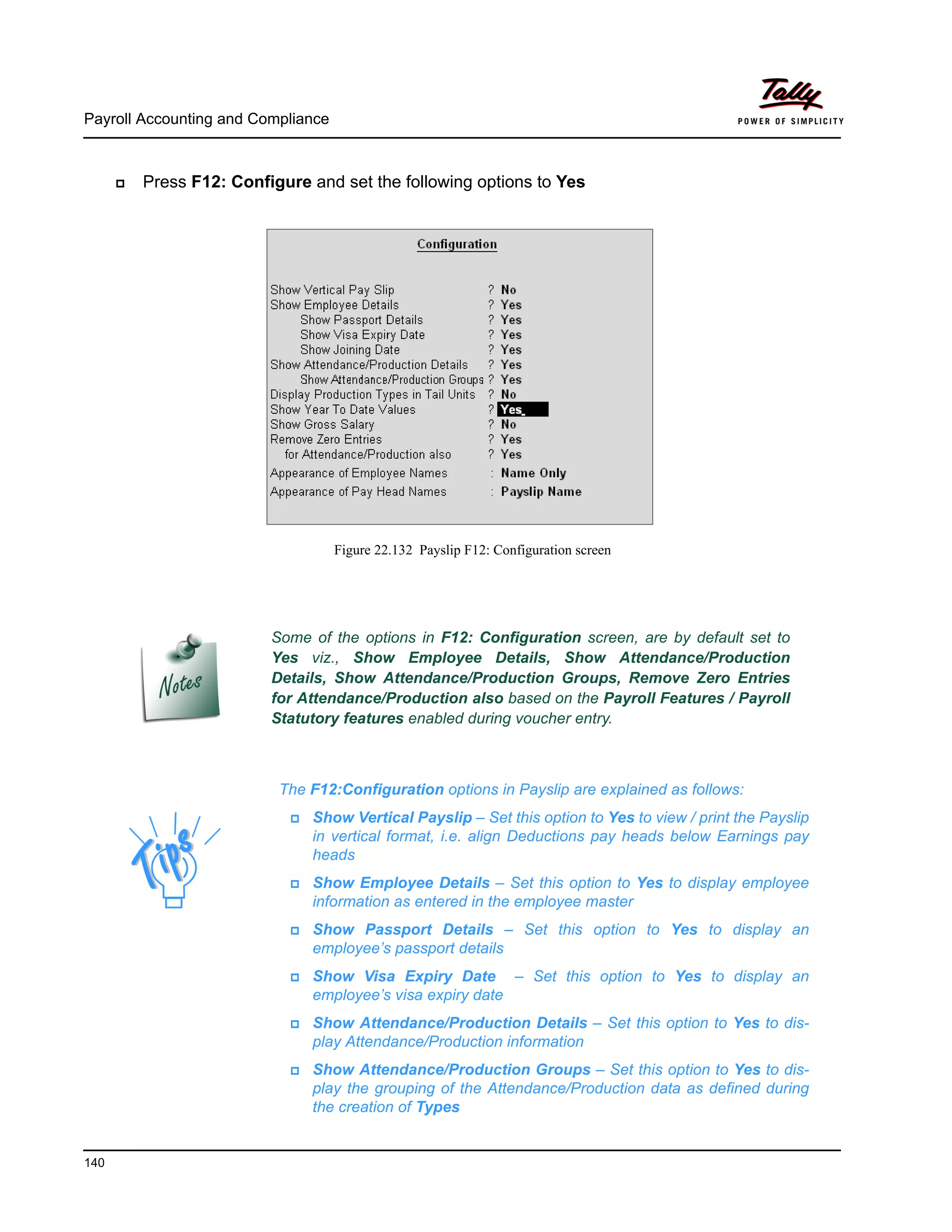 The F12:Configuration options in Payslip are explained as follows:
Show Vertical Payslip – Set this option to Yes to view / print the Payslip
in vertical format, i.e. align Deductions pay heads below Earnings pay
heads
Show Employee Details – Set this option to Yes to display employee
information as entered in the employee master
Show Passport Details – Set this option to Yes to display an
employee’s passport details
Show Visa Expiry Date – Set this option to Yes to display an
employee’s visa expiry date
Show Attendance/Production Details – Set this option to Yes to dis-
play Attendance/Production information
Show Attendance/Production Groups – Set this option to Yes to dis-
play the grouping of the Attendance/Production data as defined during
the creation of Types
Payroll Accounting and Compliance
140
Press F12: Configure and set the following options to Yes
Figure 22.132 Payslip F12: Configuration screen
Some of the options in F12: Configuration screen, are by default set to
Yes viz., Show Employee Details, Show Attendance/Production
Details, Show Attendance/Production Groups, Remove Zero Entries
for Attendance/Production also based on the Payroll Features / Payroll
Statutory features enabled during voucher entry.
 