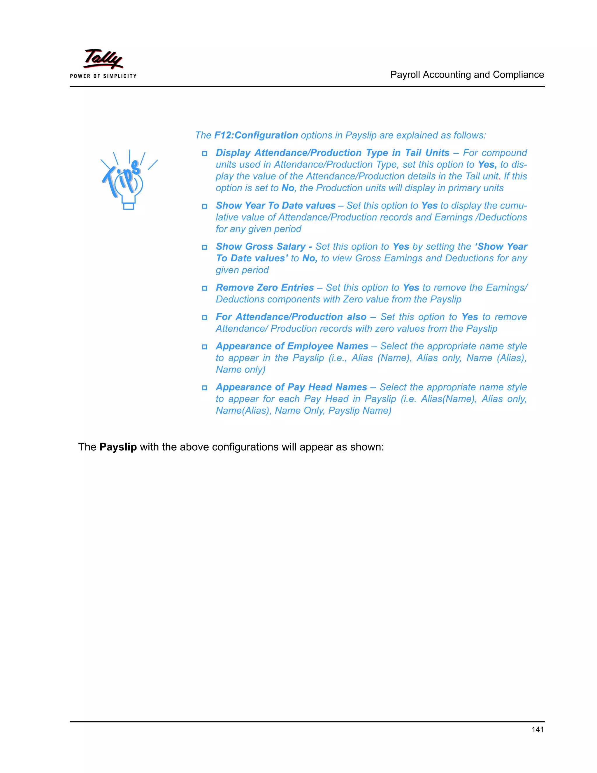 Payroll Accounting and Compliance
141
The Payslip with the above configurations will appear as shown:
The F12:Configuration options in Payslip are explained as follows:
Display Attendance/Production Type in Tail Units – For compound
units used in Attendance/Production Type, set this option to Yes, to dis-
play the value of the Attendance/Production details in the Tail unit. If this
option is set to No, the Production units will display in primary units
Show Year To Date values – Set this option to Yes to display the cumu-
lative value of Attendance/Production records and Earnings /Deductions
for any given period
Show Gross Salary - Set this option to Yes by setting the ‘Show Year
To Date values’ to No, to view Gross Earnings and Deductions for any
given period
Remove Zero Entries – Set this option to Yes to remove the Earnings/
Deductions components with Zero value from the Payslip
For Attendance/Production also – Set this option to Yes to remove
Attendance/ Production records with zero values from the Payslip
Appearance of Employee Names – Select the appropriate name style
to appear in the Payslip (i.e., Alias (Name), Alias only, Name (Alias),
Name only)
Appearance of Pay Head Names – Select the appropriate name style
to appear for each Pay Head in Payslip (i.e. Alias(Name), Alias only,
Name(Alias), Name Only, Payslip Name)
 