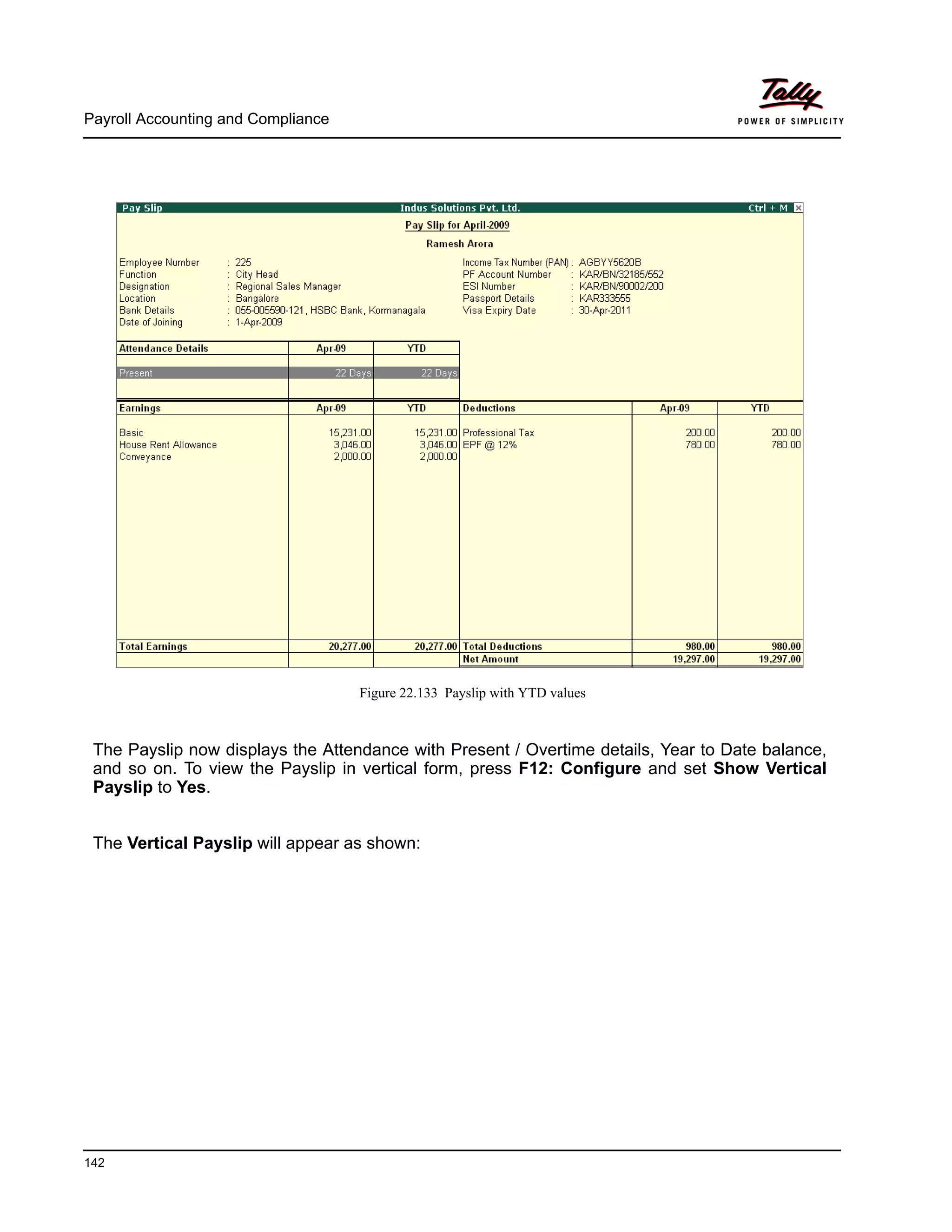 Payroll Accounting and Compliance
142
Figure 22.133 Payslip with YTD values
The Payslip now displays the Attendance with Present / Overtime details, Year to Date balance,
and so on. To view the Payslip in vertical form, press F12: Configure and set Show Vertical
Payslip to Yes.
The Vertical Payslip will appear as shown:
 