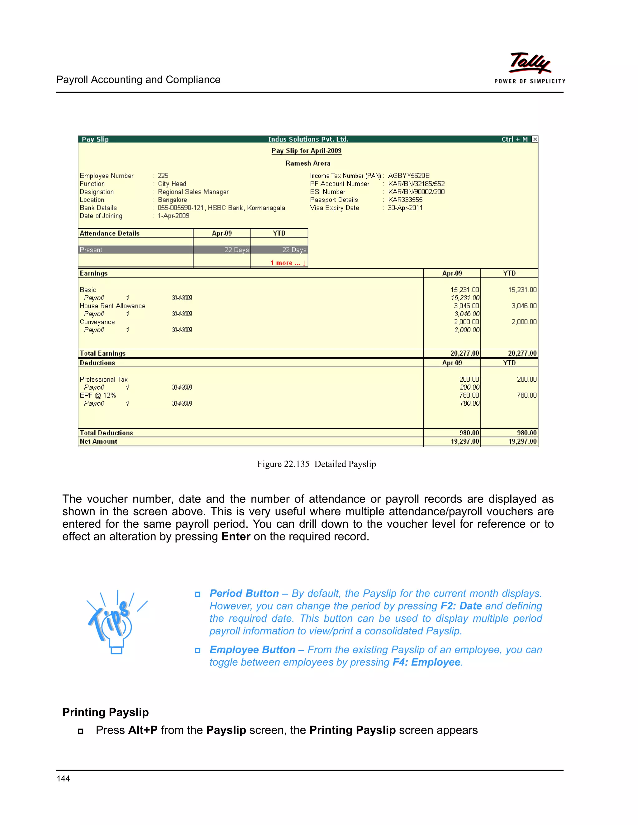 Payroll Accounting and Compliance
144
Figure 22.135 Detailed Payslip
The voucher number, date and the number of attendance or payroll records are displayed as
shown in the screen above. This is very useful where multiple attendance/payroll vouchers are
entered for the same payroll period. You can drill down to the voucher level for reference or to
effect an alteration by pressing Enter on the required record.
Printing Payslip
Press Alt+P from the Payslip screen, the Printing Payslip screen appears
Period Button – By default, the Payslip for the current month displays.
However, you can change the period by pressing F2: Date and defining
the required date. This button can be used to display multiple period
payroll information to view/print a consolidated Payslip.
Employee Button – From the existing Payslip of an employee, you can
toggle between employees by pressing F4: Employee.
 