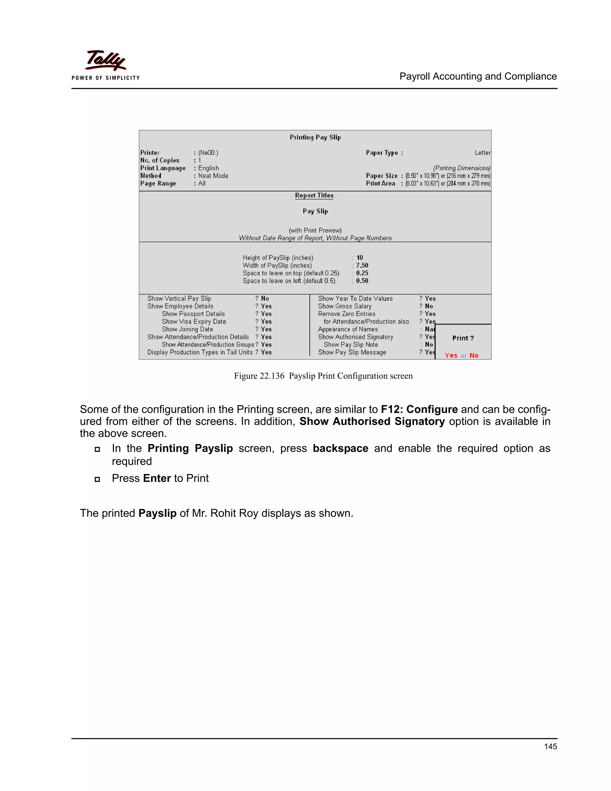 Payroll Accounting and Compliance
145
Figure 22.136 Payslip Print Configuration screen
Some of the configuration in the Printing screen, are similar to F12: Configure and can be config-
ured from either of the screens. In addition, Show Authorised Signatory option is available in
the above screen.
In the Printing Payslip screen, press backspace and enable the required option as
required
Press Enter to Print
The printed Payslip of Mr. Rohit Roy displays as shown.
 