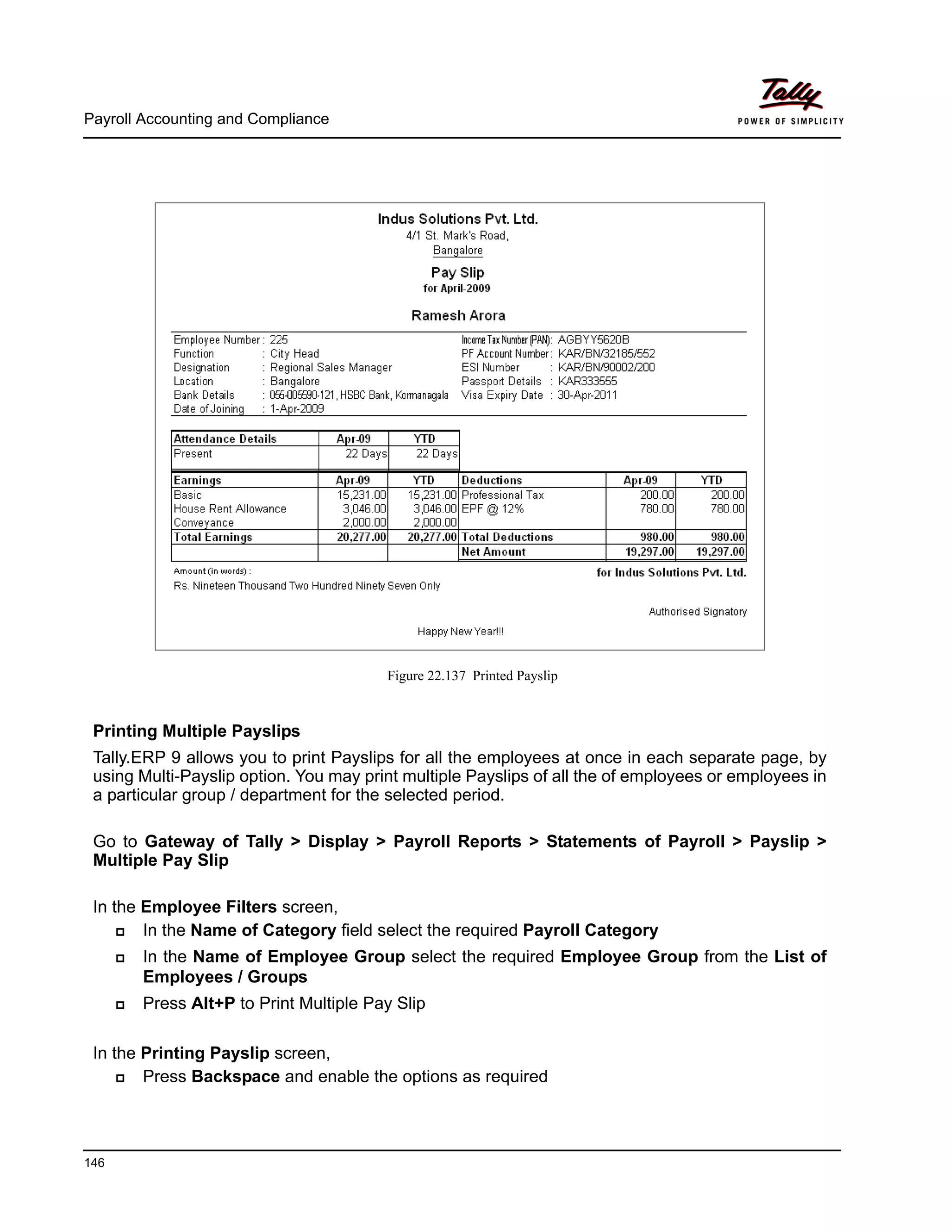 Payroll Accounting and Compliance
146
Figure 22.137 Printed Payslip
Printing Multiple Payslips
Tally.ERP 9 allows you to print Payslips for all the employees at once in each separate page, by
using Multi-Payslip option. You may print multiple Payslips of all the of employees or employees in
a particular group / department for the selected period.
Go to Gateway of Tally > Display > Payroll Reports > Statements of Payroll > Payslip >
Multiple Pay Slip
In the Employee Filters screen,
In the Name of Category field select the required Payroll Category
In the Name of Employee Group select the required Employee Group from the List of
Employees / Groups
Press Alt+P to Print Multiple Pay Slip
In the Printing Payslip screen,
Press Backspace and enable the options as required
 