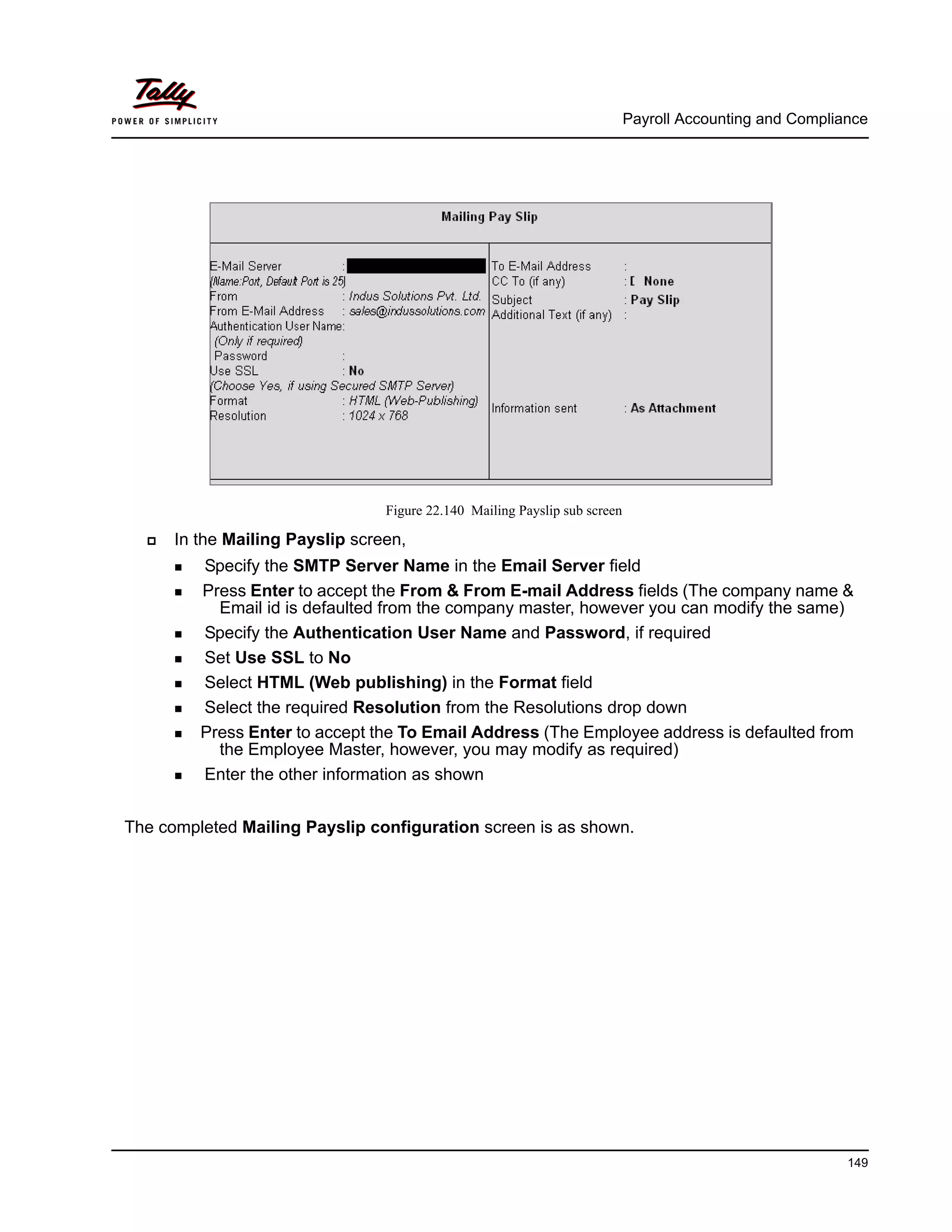 Payroll Accounting and Compliance
149
Figure 22.140 Mailing Payslip sub screen
In the Mailing Payslip screen,
Specify the SMTP Server Name in the Email Server field
Press Enter to accept the From & From E-mail Address fields (The company name &
Email id is defaulted from the company master, however you can modify the same)
Specify the Authentication User Name and Password, if required
Set Use SSL to No
Select HTML (Web publishing) in the Format field
Select the required Resolution from the Resolutions drop down
Press Enter to accept the To Email Address (The Employee address is defaulted from
the Employee Master, however, you may modify as required)
Enter the other information as shown
The completed Mailing Payslip configuration screen is as shown.
 