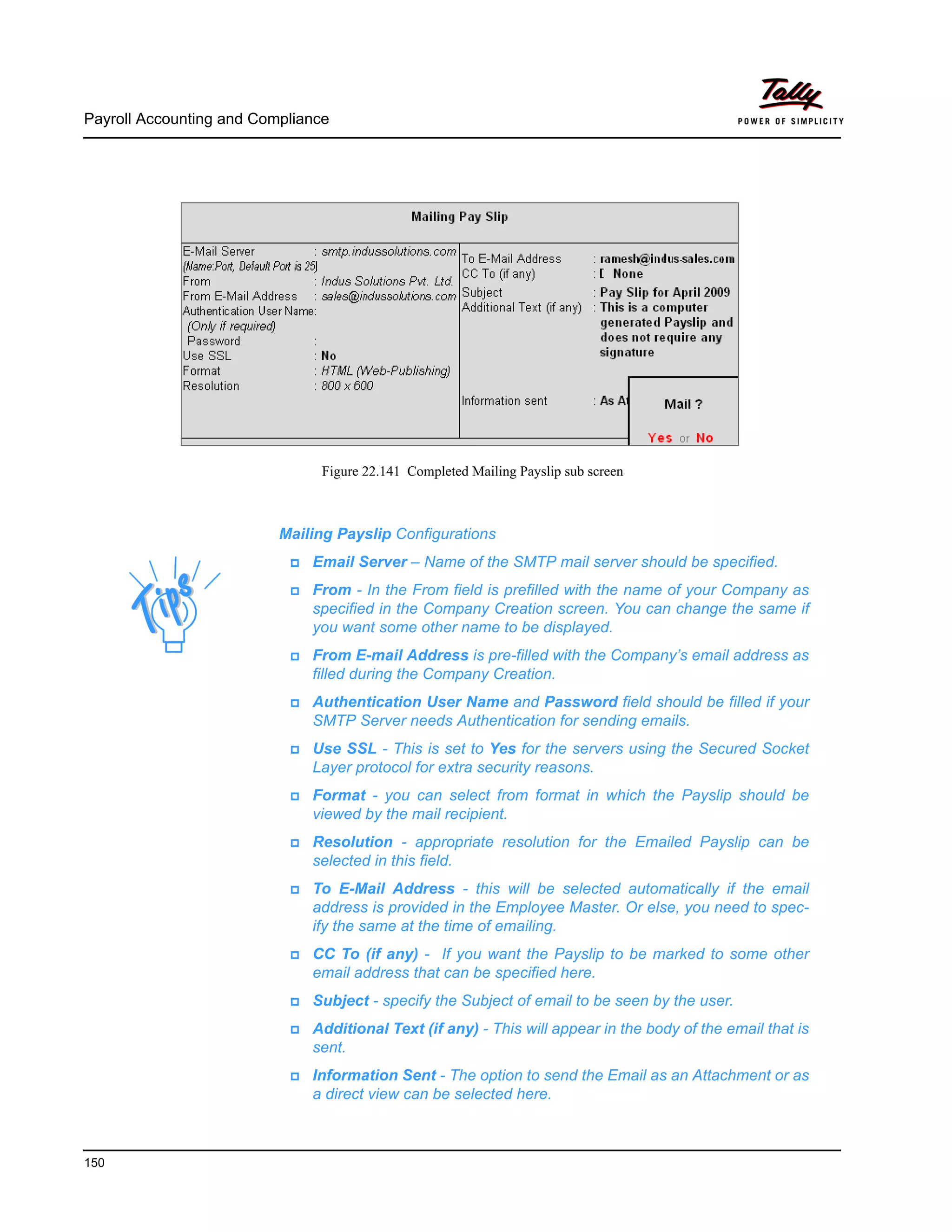 Payroll Accounting and Compliance
150
Figure 22.141 Completed Mailing Payslip sub screen
Mailing Payslip Configurations
Email Server – Name of the SMTP mail server should be specified.
From - In the From field is prefilled with the name of your Company as
specified in the Company Creation screen. You can change the same if
you want some other name to be displayed.
From E-mail Address is pre-filled with the Company’s email address as
filled during the Company Creation.
Authentication User Name and Password field should be filled if your
SMTP Server needs Authentication for sending emails.
Use SSL - This is set to Yes for the servers using the Secured Socket
Layer protocol for extra security reasons.
Format - you can select from format in which the Payslip should be
viewed by the mail recipient.
Resolution - appropriate resolution for the Emailed Payslip can be
selected in this field.
To E-Mail Address - this will be selected automatically if the email
address is provided in the Employee Master. Or else, you need to spec-
ify the same at the time of emailing.
CC To (if any) - If you want the Payslip to be marked to some other
email address that can be specified here.
Subject - specify the Subject of email to be seen by the user.
Additional Text (if any) - This will appear in the body of the email that is
sent.
Information Sent - The option to send the Email as an Attachment or as
a direct view can be selected here.
 