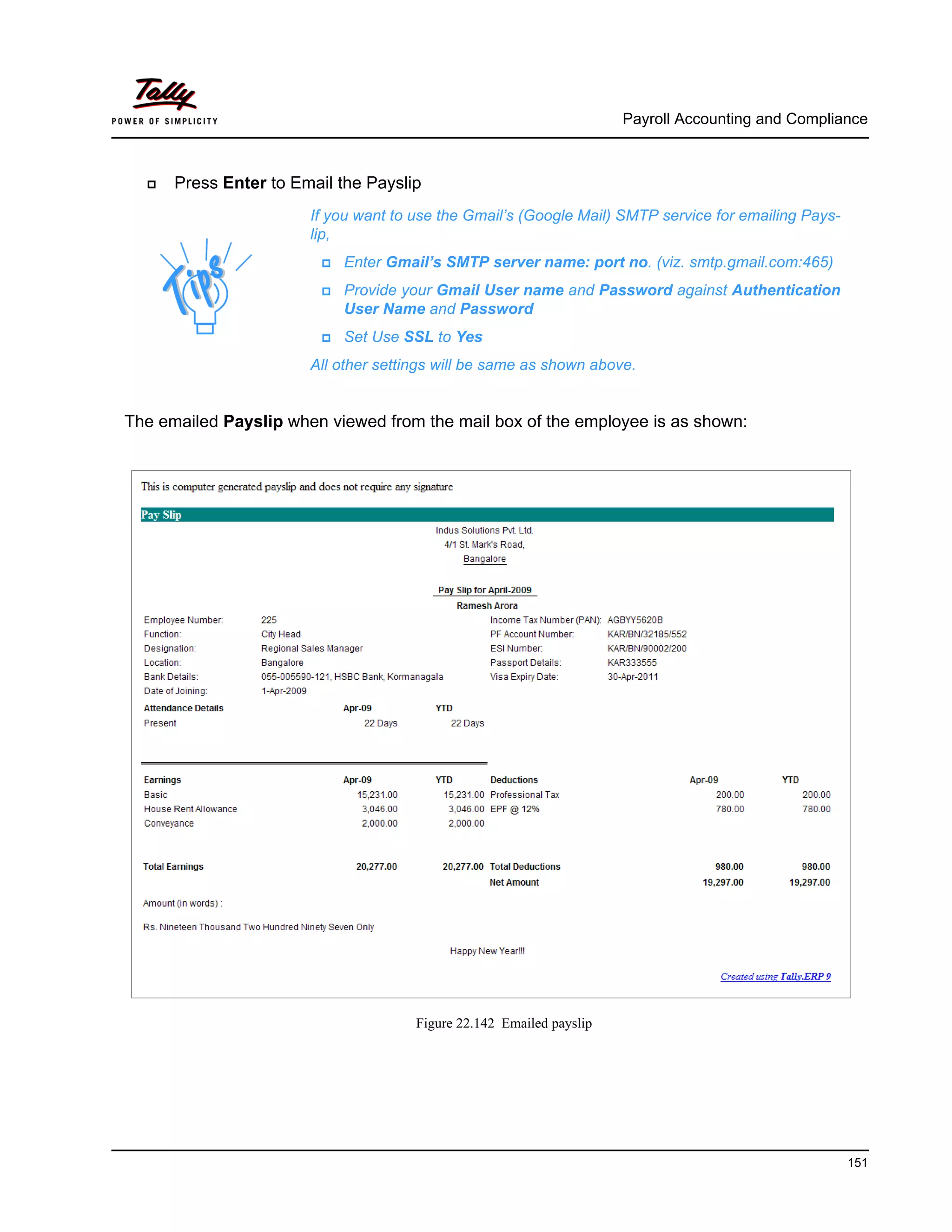 Payroll Accounting and Compliance
151
Press Enter to Email the Payslip
The emailed Payslip when viewed from the mail box of the employee is as shown:
Figure 22.142 Emailed payslip
If you want to use the Gmail’s (Google Mail) SMTP service for emailing Pays-
lip,
Enter Gmail’s SMTP server name: port no. (viz. smtp.gmail.com:465)
Provide your Gmail User name and Password against Authentication
User Name and Password
Set Use SSL to Yes
All other settings will be same as shown above.
 