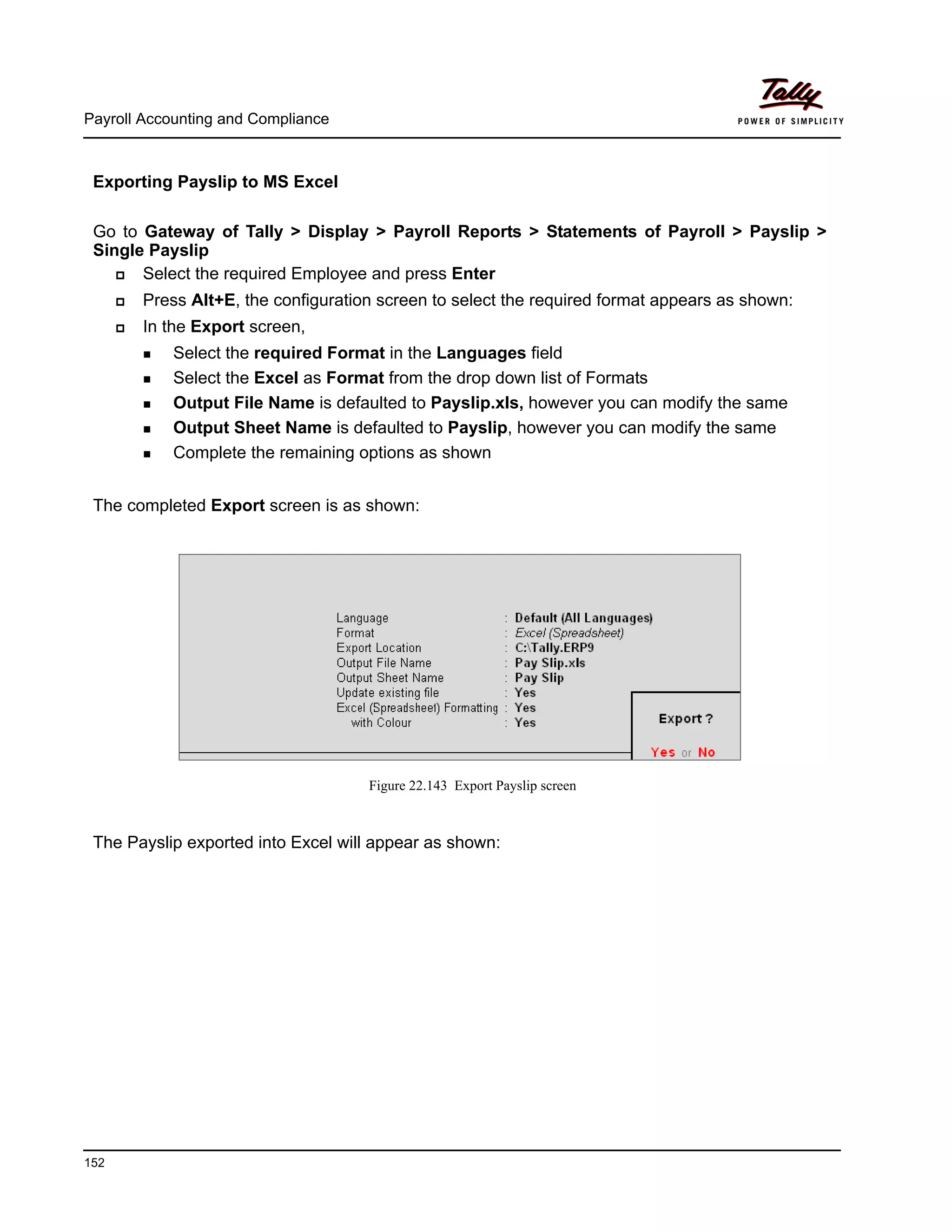 Payroll Accounting and Compliance
152
Exporting Payslip to MS Excel
Go to Gateway of Tally > Display > Payroll Reports > Statements of Payroll > Payslip >
Single Payslip
Select the required Employee and press Enter
Press Alt+E, the configuration screen to select the required format appears as shown:
In the Export screen,
Select the required Format in the Languages field
Select the Excel as Format from the drop down list of Formats
Output File Name is defaulted to Payslip.xls, however you can modify the same
Output Sheet Name is defaulted to Payslip, however you can modify the same
Complete the remaining options as shown
The completed Export screen is as shown:
Figure 22.143 Export Payslip screen
The Payslip exported into Excel will appear as shown:
 